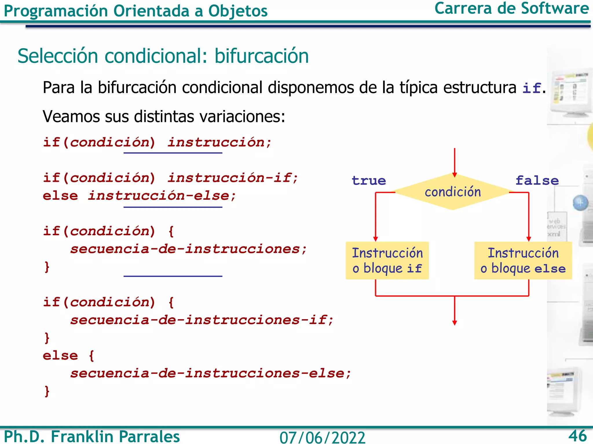 Programación Orientada a Objetos Carrera de Software
Ph.D. Franklin Parrales 46
07/06/2022
Selección condicional: bifurcación
Para la bifurcación condicional disponemos de la típica estructura if.
Veamos sus distintas variaciones:
if(condición) instrucción;
if(condición) instrucción-if;
else instrucción-else;
if(condición) {
secuencia-de-instrucciones;
}
if(condición) {
secuencia-de-instrucciones-if;
}
else {
secuencia-de-instrucciones-else;
}
condición
true
Instrucción
o bloque if
false
Instrucción
o bloque else
 