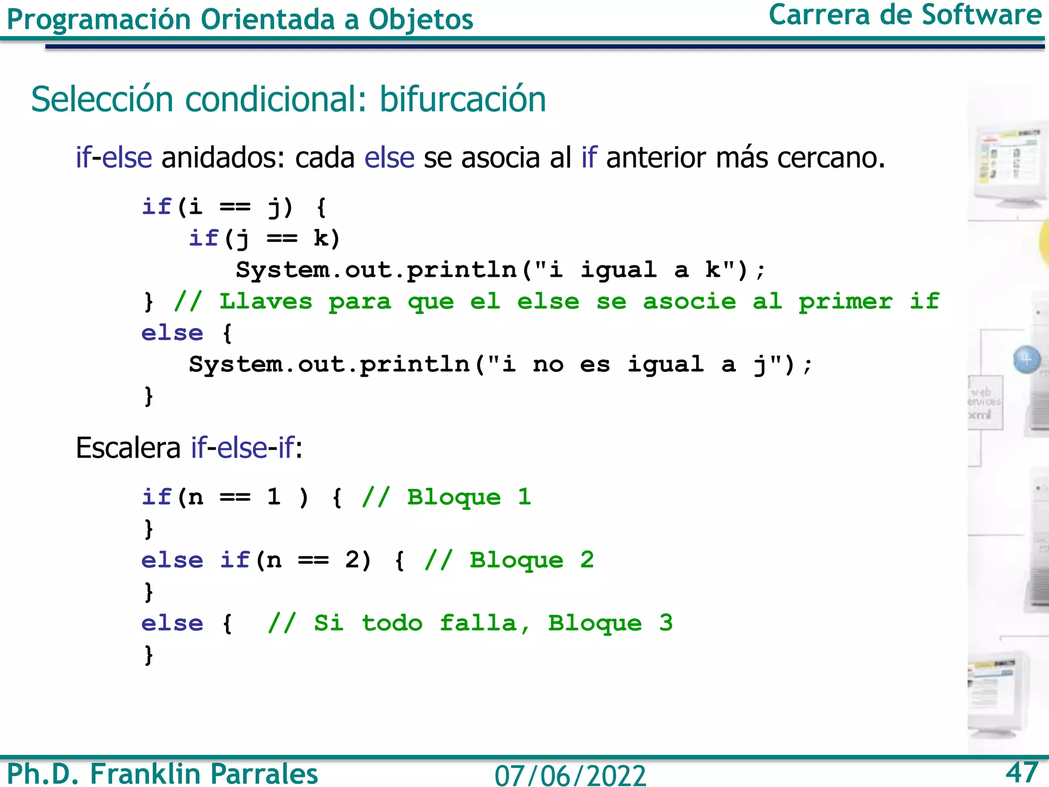 Programación Orientada a Objetos Carrera de Software
Ph.D. Franklin Parrales 47
07/06/2022
Selección condicional: bifurcación
if-else anidados: cada else se asocia al if anterior más cercano.
if(i == j) {
if(j == k)
System.out.println("i igual a k");
} // Llaves para que el else se asocie al primer if
else {
System.out.println("i no es igual a j");
}
Escalera if-else-if:
if(n == 1 ) { // Bloque 1
}
else if(n == 2) { // Bloque 2
}
else { // Si todo falla, Bloque 3
}
 