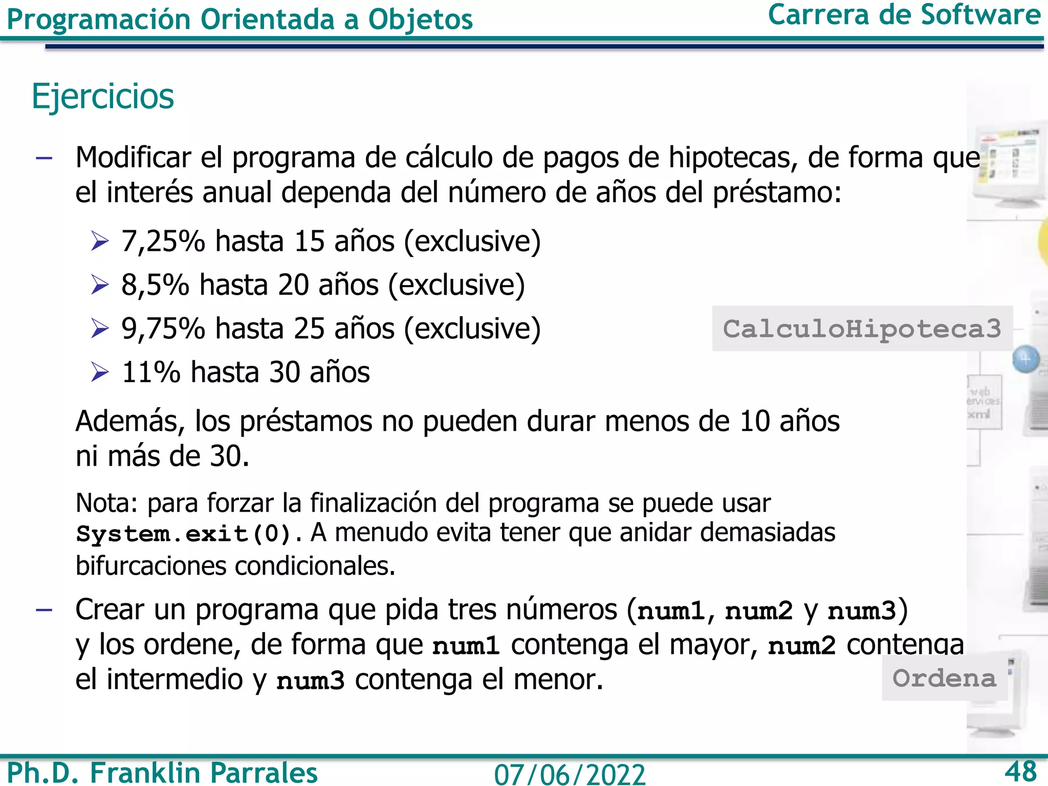 Programación Orientada a Objetos Carrera de Software
Ph.D. Franklin Parrales 48
07/06/2022
Ejercicios
– Modificar el programa de cálculo de pagos de hipotecas, de forma que
el interés anual dependa del número de años del préstamo:
➢ 7,25% hasta 15 años (exclusive)
➢ 8,5% hasta 20 años (exclusive)
➢ 9,75% hasta 25 años (exclusive)
➢ 11% hasta 30 años
Además, los préstamos no pueden durar menos de 10 años
ni más de 30.
Nota: para forzar la finalización del programa se puede usar
System.exit(0). A menudo evita tener que anidar demasiadas
bifurcaciones condicionales.
– Crear un programa que pida tres números (num1, num2 y num3)
y los ordene, de forma que num1 contenga el mayor, num2 contenga
el intermedio y num3 contenga el menor.
CalculoHipoteca3
Ordena
 