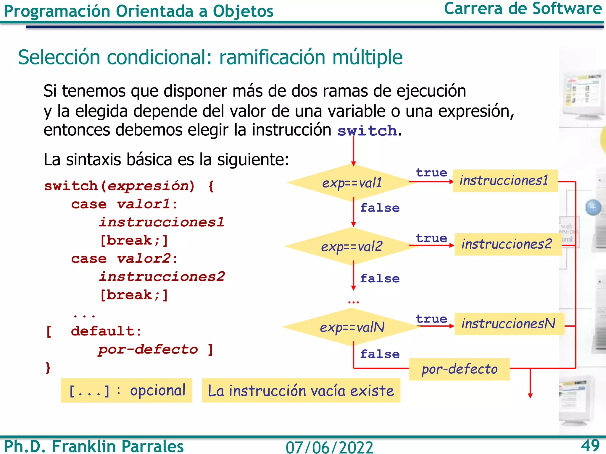 Programación Orientada a Objetos Carrera de Software
Ph.D. Franklin Parrales 49
07/06/2022
Selección condicional: ramificación múltiple
Si tenemos que disponer más de dos ramas de ejecución
y la elegida depende del valor de una variable o una expresión,
entonces debemos elegir la instrucción switch.
La sintaxis básica es la siguiente:
switch(expresión) {
case valor1:
instrucciones1
[break;]
case valor2:
instrucciones2
[break;]
...
[ default:
por-defecto ]
}
[...] : opcional
exp==val1
false
exp==val2 instrucciones2
true
true
exp==valN
...
false
false
true
instrucciones1
instruccionesN
por-defecto
La instrucción vacía existe
 
