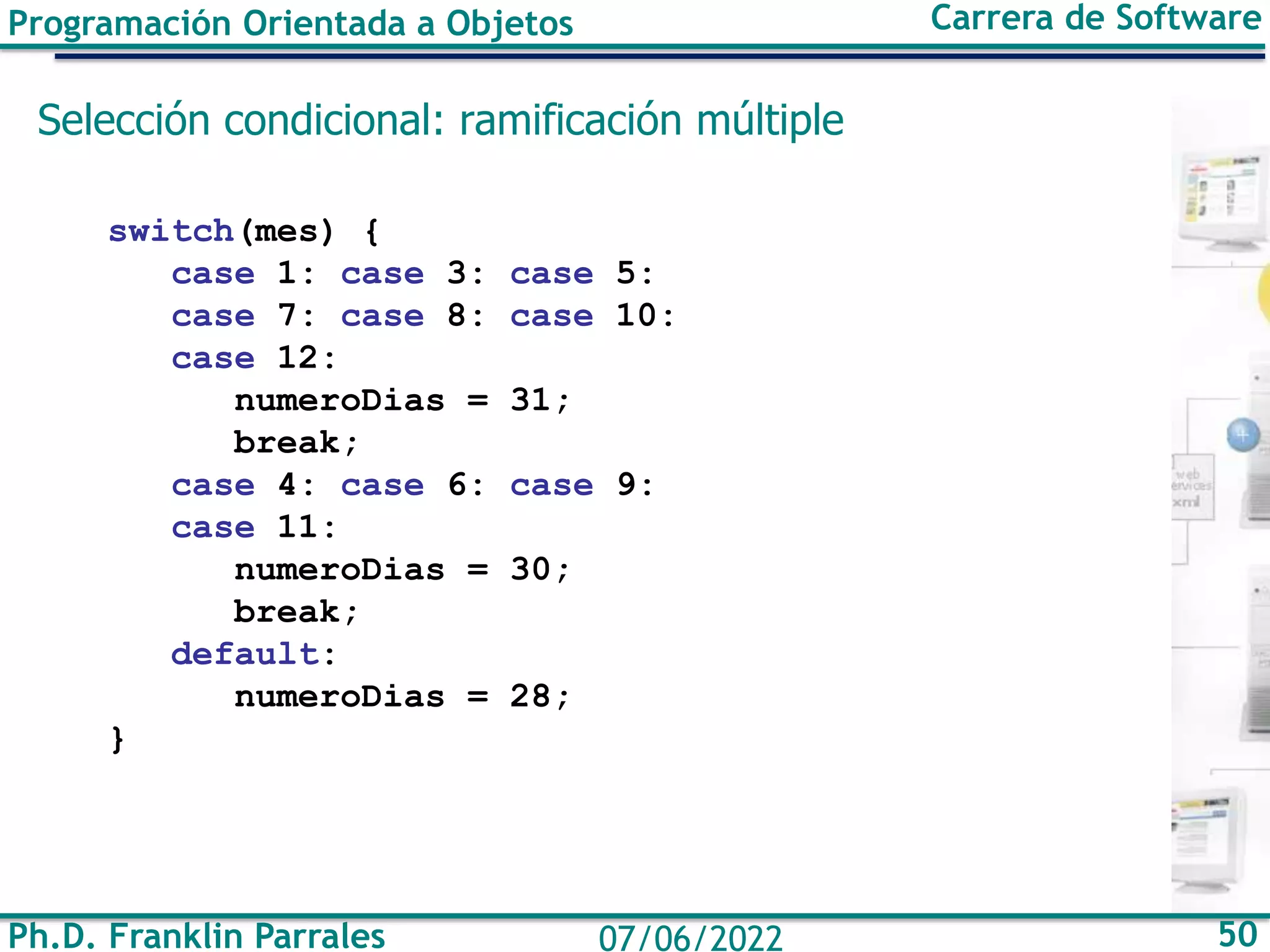 Programación Orientada a Objetos Carrera de Software
Ph.D. Franklin Parrales 50
07/06/2022
Selección condicional: ramificación múltiple
switch(mes) {
case 1: case 3: case 5:
case 7: case 8: case 10:
case 12:
numeroDias = 31;
break;
case 4: case 6: case 9:
case 11:
numeroDias = 30;
break;
default:
numeroDias = 28;
}
 