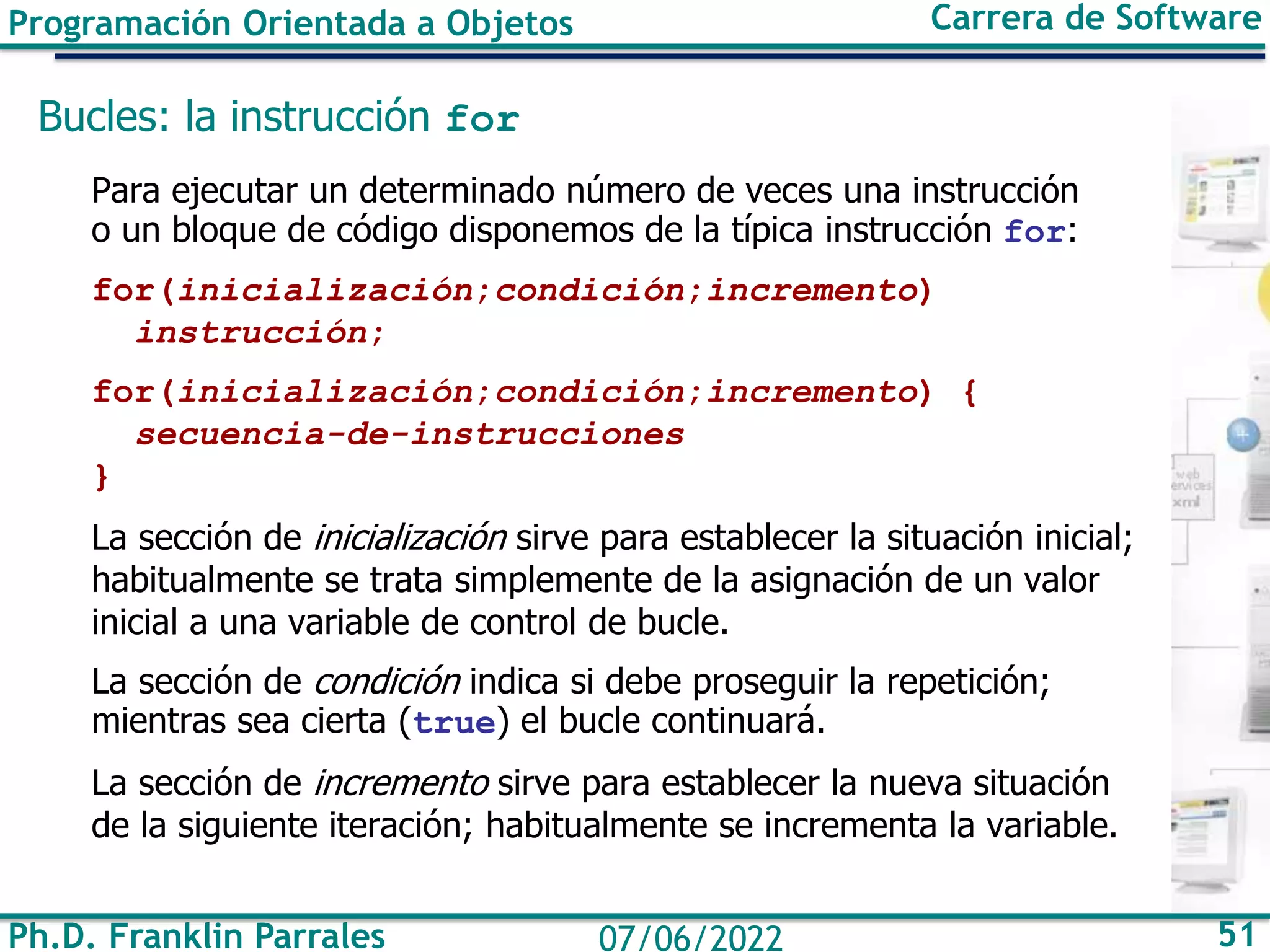 Programación Orientada a Objetos Carrera de Software
Ph.D. Franklin Parrales 51
07/06/2022
Bucles: la instrucción for
Para ejecutar un determinado número de veces una instrucción
o un bloque de código disponemos de la típica instrucción for:
for(inicialización;condición;incremento)
instrucción;
for(inicialización;condición;incremento) {
secuencia-de-instrucciones
}
La sección de inicialización sirve para establecer la situación inicial;
habitualmente se trata simplemente de la asignación de un valor
inicial a una variable de control de bucle.
La sección de condición indica si debe proseguir la repetición;
mientras sea cierta (true) el bucle continuará.
La sección de incremento sirve para establecer la nueva situación
de la siguiente iteración; habitualmente se incrementa la variable.
 