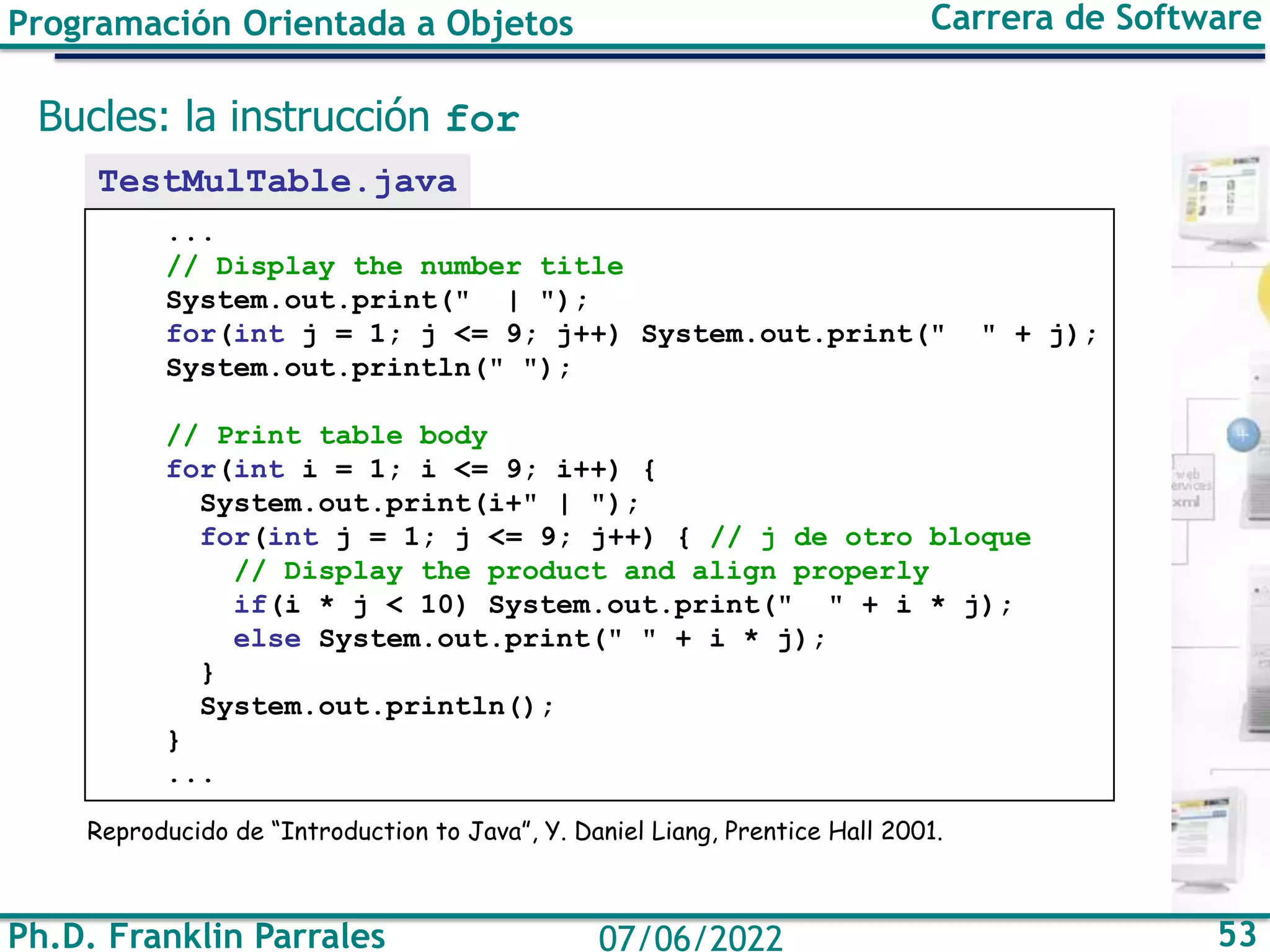 Programación Orientada a Objetos Carrera de Software
Ph.D. Franklin Parrales 53
07/06/2022
Bucles: la instrucción for
TestMulTable.java
...
// Display the number title
System.out.print(" | ");
for(int j = 1; j <= 9; j++) System.out.print(" " + j);
System.out.println(" ");
// Print table body
for(int i = 1; i <= 9; i++) {
System.out.print(i+" | ");
for(int j = 1; j <= 9; j++) { // j de otro bloque
// Display the product and align properly
if(i * j < 10) System.out.print(" " + i * j);
else System.out.print(" " + i * j);
}
System.out.println();
}
...
Reproducido de “Introduction to Java”, Y. Daniel Liang, Prentice Hall 2001.
 