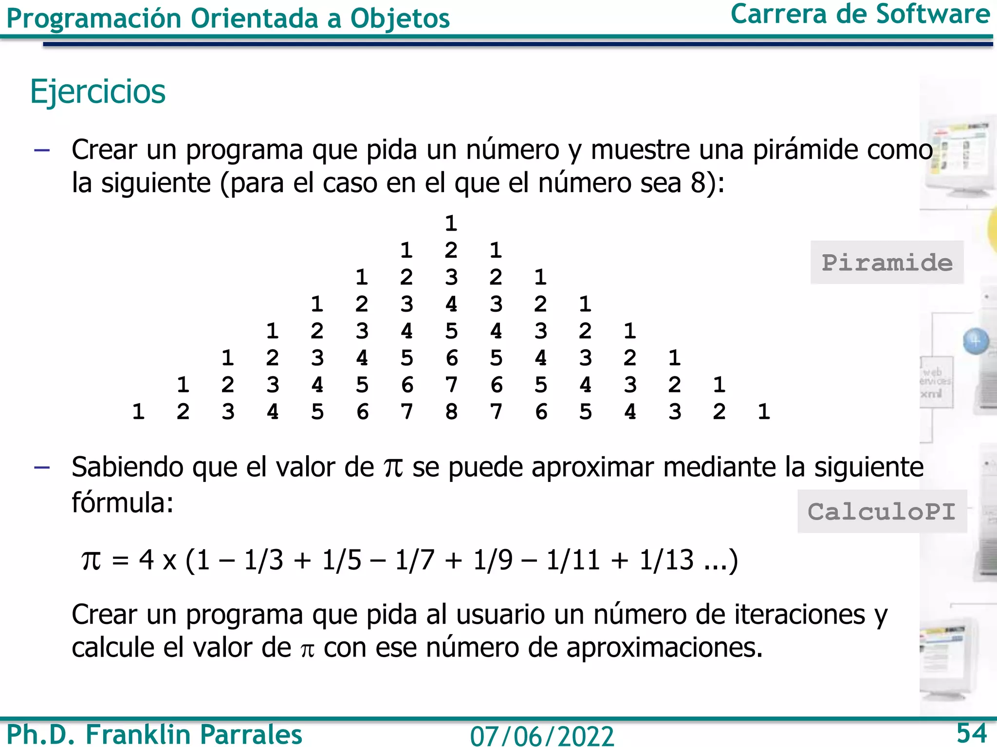 Programación Orientada a Objetos Carrera de Software
Ph.D. Franklin Parrales 54
07/06/2022
Ejercicios
– Crear un programa que pida un número y muestre una pirámide como
la siguiente (para el caso en el que el número sea 8):
1
1 2 1
1 2 3 2 1
1 2 3 4 3 2 1
1 2 3 4 5 4 3 2 1
1 2 3 4 5 6 5 4 3 2 1
1 2 3 4 5 6 7 6 5 4 3 2 1
1 2 3 4 5 6 7 8 7 6 5 4 3 2 1
– Sabiendo que el valor de  se puede aproximar mediante la siguiente
fórmula:
 = 4 x (1 – 1/3 + 1/5 – 1/7 + 1/9 – 1/11 + 1/13 ...)
Crear un programa que pida al usuario un número de iteraciones y
calcule el valor de  con ese número de aproximaciones.
Piramide
CalculoPI
 