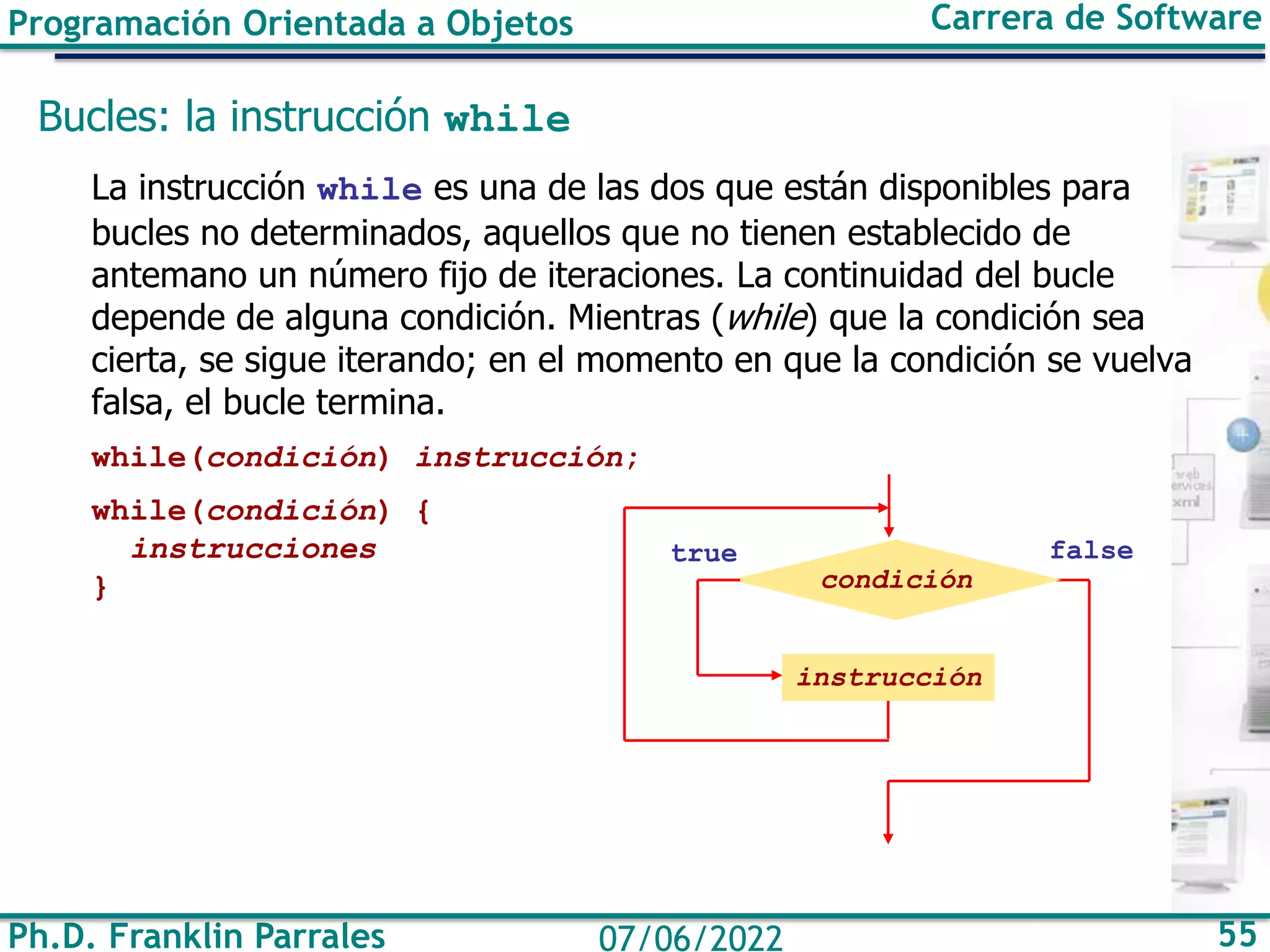 Programación Orientada a Objetos Carrera de Software
Ph.D. Franklin Parrales 55
07/06/2022
Bucles: la instrucción while
La instrucción while es una de las dos que están disponibles para
bucles no determinados, aquellos que no tienen establecido de
antemano un número fijo de iteraciones. La continuidad del bucle
depende de alguna condición. Mientras (while) que la condición sea
cierta, se sigue iterando; en el momento en que la condición se vuelva
falsa, el bucle termina.
while(condición) instrucción;
while(condición) {
instrucciones
}
false
condición
true
instrucción
 