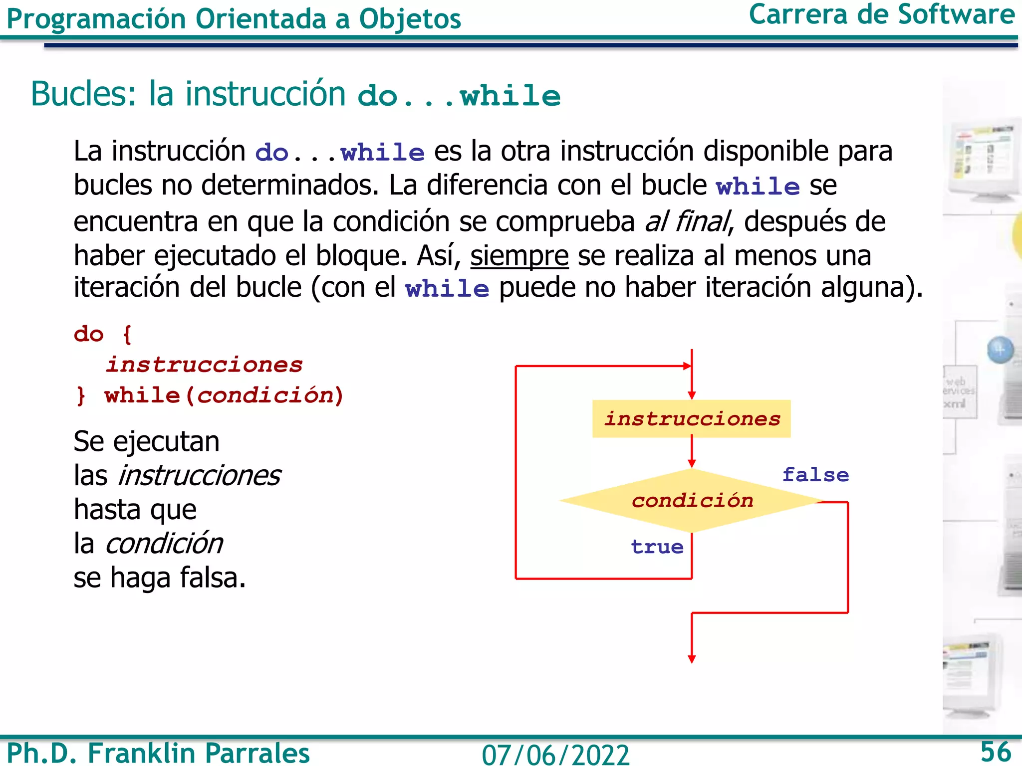Programación Orientada a Objetos Carrera de Software
Ph.D. Franklin Parrales 56
07/06/2022
Bucles: la instrucción do...while
La instrucción do...while es la otra instrucción disponible para
bucles no determinados. La diferencia con el bucle while se
encuentra en que la condición se comprueba al final, después de
haber ejecutado el bloque. Así, siempre se realiza al menos una
iteración del bucle (con el while puede no haber iteración alguna).
do {
instrucciones
} while(condición)
Se ejecutan
las instrucciones
hasta que
la condición
se haga falsa.
false
true
instrucciones
condición
 