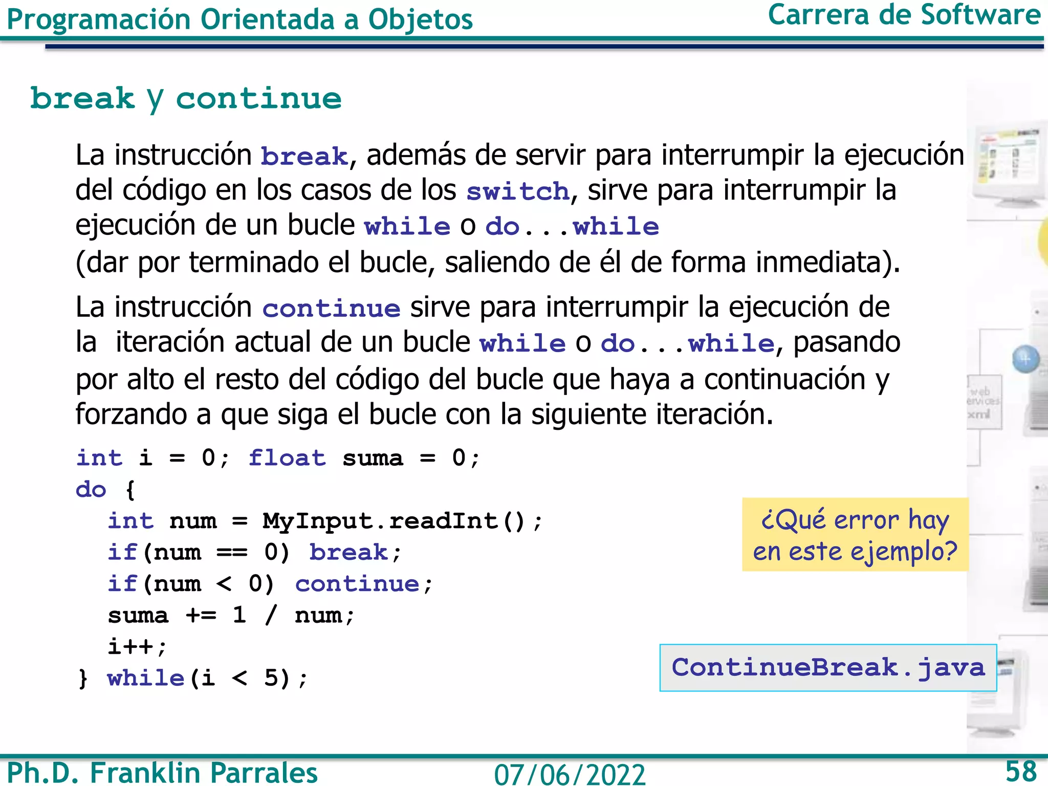Programación Orientada a Objetos Carrera de Software
Ph.D. Franklin Parrales 58
07/06/2022
break y continue
La instrucción break, además de servir para interrumpir la ejecución
del código en los casos de los switch, sirve para interrumpir la
ejecución de un bucle while o do...while
(dar por terminado el bucle, saliendo de él de forma inmediata).
La instrucción continue sirve para interrumpir la ejecución de
la iteración actual de un bucle while o do...while, pasando
por alto el resto del código del bucle que haya a continuación y
forzando a que siga el bucle con la siguiente iteración.
int i = 0; float suma = 0;
do {
int num = MyInput.readInt();
if(num == 0) break;
if(num < 0) continue;
suma += 1 / num;
i++;
} while(i < 5);
¿Qué error hay
en este ejemplo?
ContinueBreak.java
 