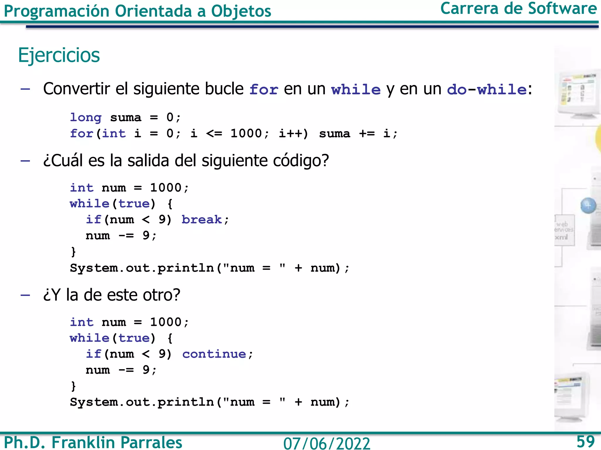 Programación Orientada a Objetos Carrera de Software
Ph.D. Franklin Parrales 59
07/06/2022
Ejercicios
– Convertir el siguiente bucle for en un while y en un do-while:
long suma = 0;
for(int i = 0; i <= 1000; i++) suma += i;
– ¿Cuál es la salida del siguiente código?
int num = 1000;
while(true) {
if(num < 9) break;
num -= 9;
}
System.out.println("num = " + num);
– ¿Y la de este otro?
int num = 1000;
while(true) {
if(num < 9) continue;
num -= 9;
}
System.out.println("num = " + num);
 