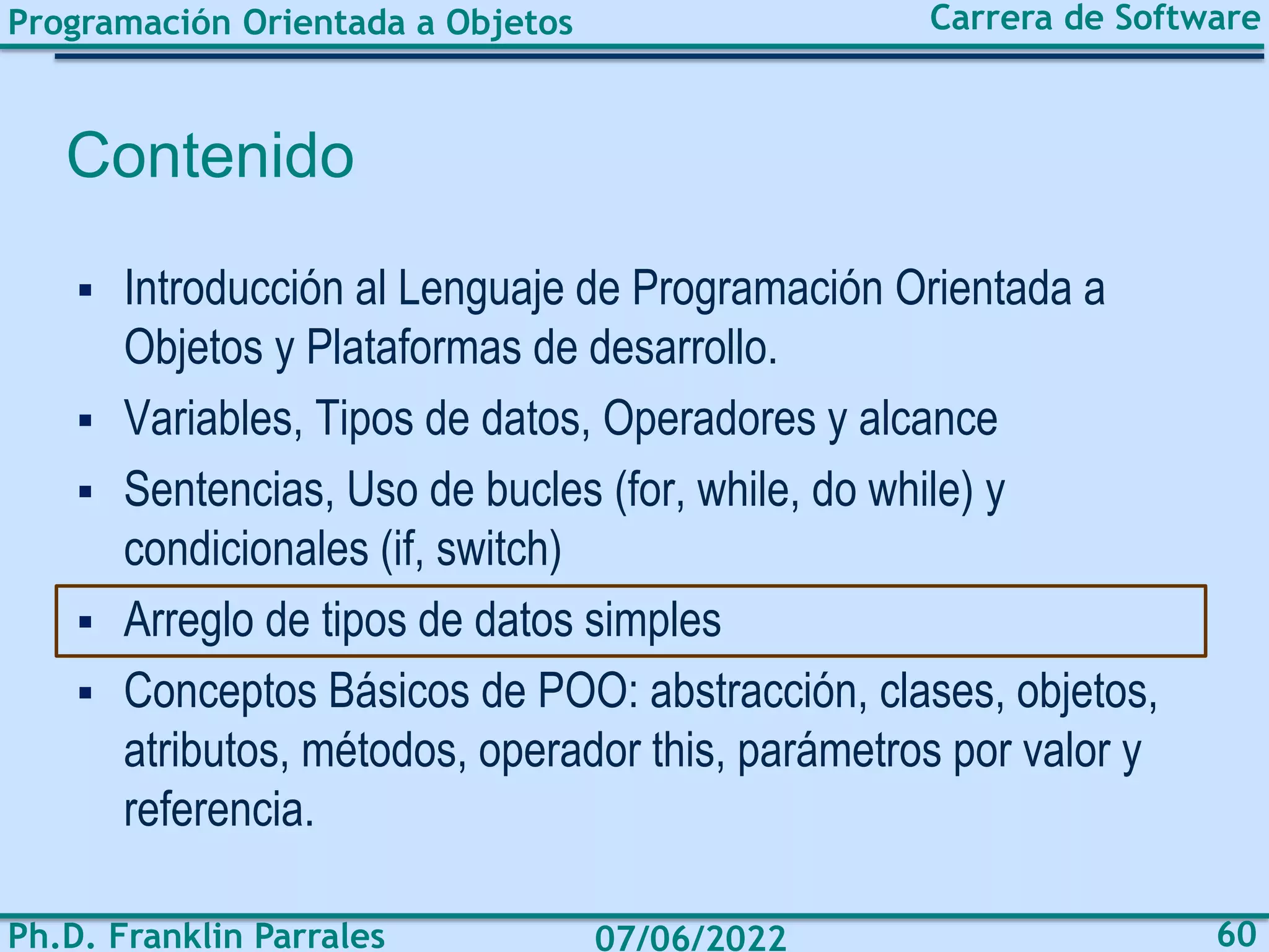Programación Orientada a Objetos
Ph.D. Franklin Parrales
Carrera de Software
60
07/06/2022
Contenido
▪ Introducción al Lenguaje de Programación Orientada a
Objetos y Plataformas de desarrollo.
▪ Variables, Tipos de datos, Operadores y alcance
▪ Sentencias, Uso de bucles (for, while, do while) y
condicionales (if, switch)
▪ Arreglo de tipos de datos simples
▪ Conceptos Básicos de POO: abstracción, clases, objetos,
atributos, métodos, operador this, parámetros por valor y
referencia.
 