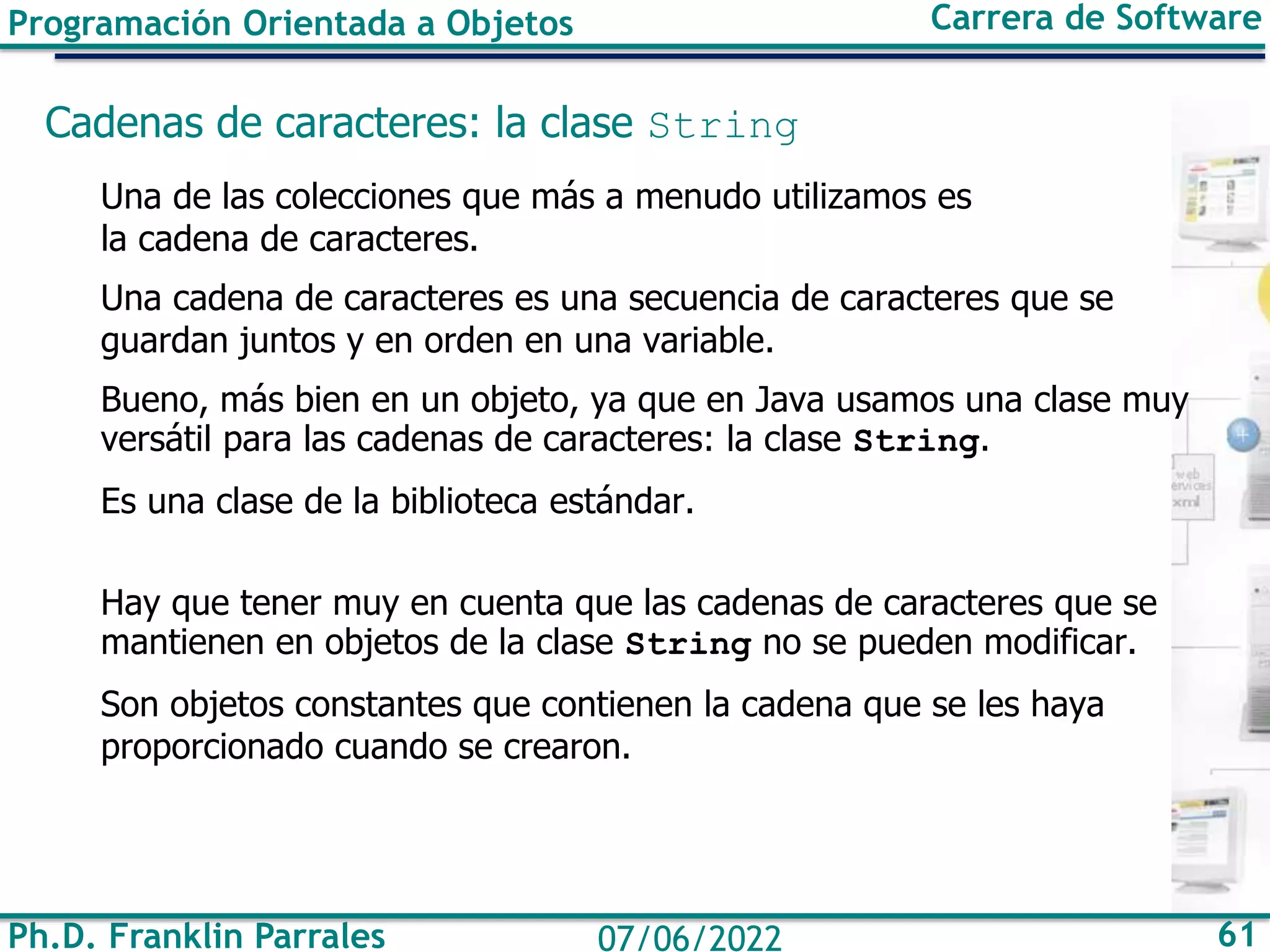 Ph.D. Franklin Parrales 61
07/06/2022
Programación Orientada a Objetos Carrera de Software
Cadenas de caracteres: la clase String
Una de las colecciones que más a menudo utilizamos es
la cadena de caracteres.
Una cadena de caracteres es una secuencia de caracteres que se
guardan juntos y en orden en una variable.
Bueno, más bien en un objeto, ya que en Java usamos una clase muy
versátil para las cadenas de caracteres: la clase String.
Es una clase de la biblioteca estándar.
Hay que tener muy en cuenta que las cadenas de caracteres que se
mantienen en objetos de la clase String no se pueden modificar.
Son objetos constantes que contienen la cadena que se les haya
proporcionado cuando se crearon.
 