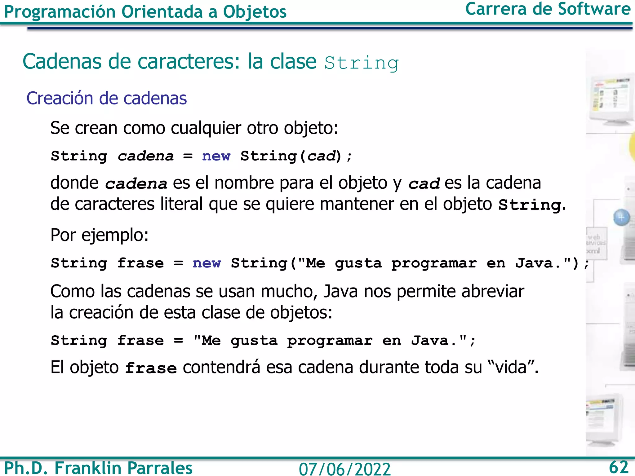 Ph.D. Franklin Parrales 62
07/06/2022
Programación Orientada a Objetos Carrera de Software
Cadenas de caracteres: la clase String
Creación de cadenas
Se crean como cualquier otro objeto:
String cadena = new String(cad);
donde cadena es el nombre para el objeto y cad es la cadena
de caracteres literal que se quiere mantener en el objeto String.
Por ejemplo:
String frase = new String("Me gusta programar en Java.");
Como las cadenas se usan mucho, Java nos permite abreviar
la creación de esta clase de objetos:
String frase = "Me gusta programar en Java.";
El objeto frase contendrá esa cadena durante toda su “vida”.
 