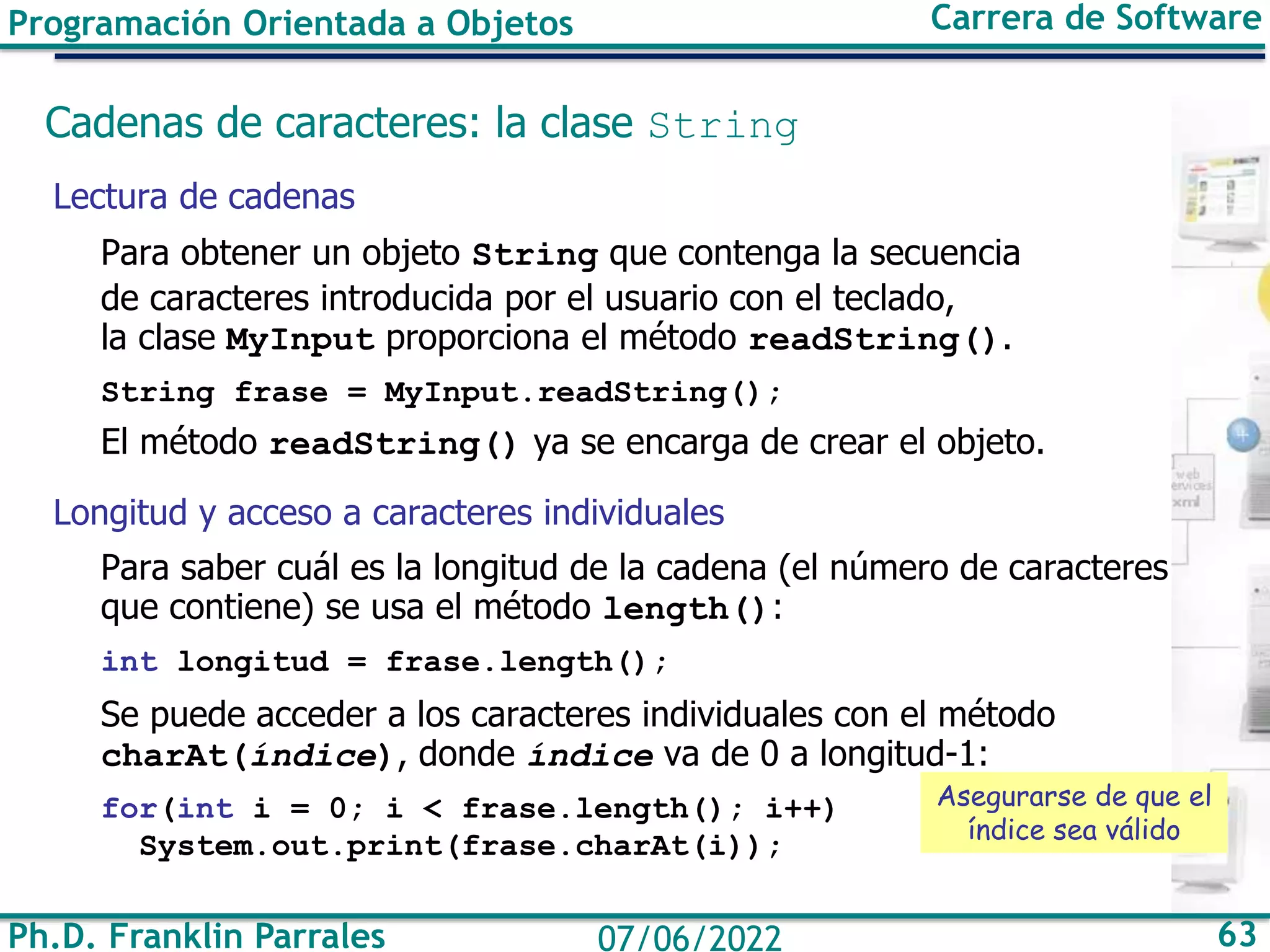 Ph.D. Franklin Parrales 63
07/06/2022
Programación Orientada a Objetos Carrera de Software
Cadenas de caracteres: la clase String
Lectura de cadenas
Para obtener un objeto String que contenga la secuencia
de caracteres introducida por el usuario con el teclado,
la clase MyInput proporciona el método readString().
String frase = MyInput.readString();
El método readString() ya se encarga de crear el objeto.
Longitud y acceso a caracteres individuales
Para saber cuál es la longitud de la cadena (el número de caracteres
que contiene) se usa el método length():
int longitud = frase.length();
Se puede acceder a los caracteres individuales con el método
charAt(índice), donde índice va de 0 a longitud-1:
for(int i = 0; i < frase.length(); i++)
System.out.print(frase.charAt(i));
Asegurarse de que el
índice sea válido
 
