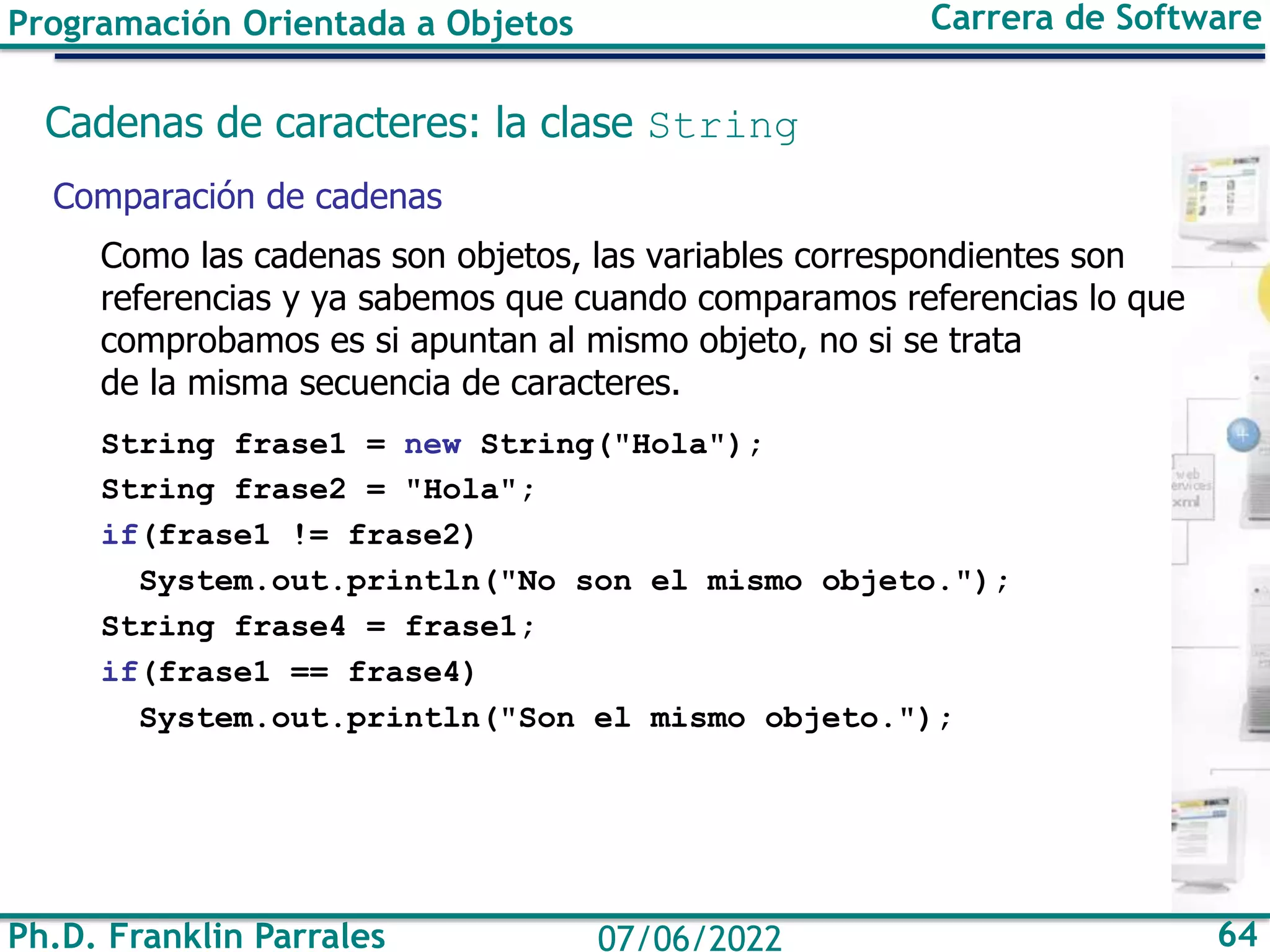Ph.D. Franklin Parrales 64
07/06/2022
Programación Orientada a Objetos Carrera de Software
Cadenas de caracteres: la clase String
Comparación de cadenas
Como las cadenas son objetos, las variables correspondientes son
referencias y ya sabemos que cuando comparamos referencias lo que
comprobamos es si apuntan al mismo objeto, no si se trata
de la misma secuencia de caracteres.
String frase1 = new String("Hola");
String frase2 = "Hola";
if(frase1 != frase2)
System.out.println("No son el mismo objeto.");
String frase4 = frase1;
if(frase1 == frase4)
System.out.println("Son el mismo objeto.");
 