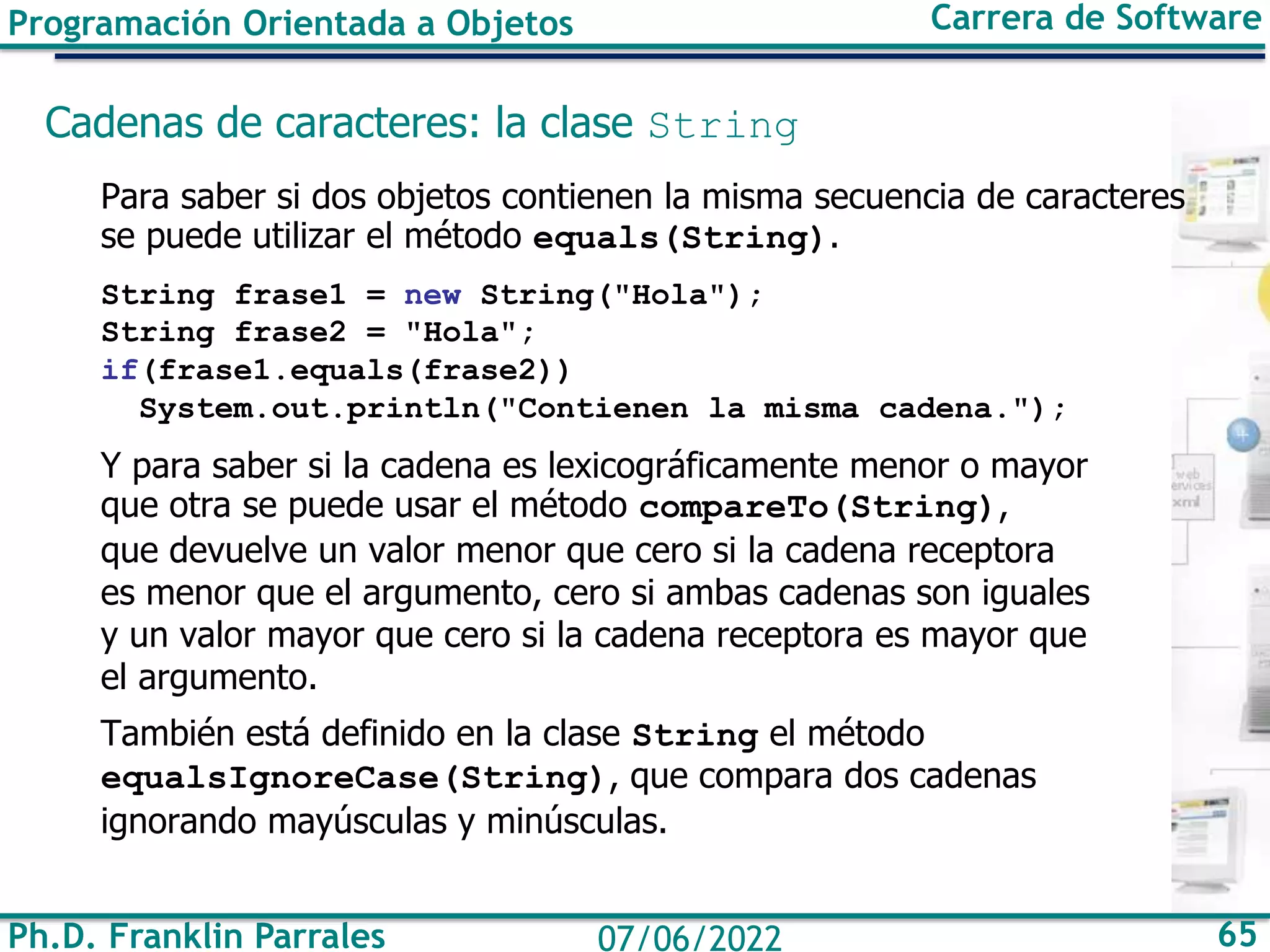 Ph.D. Franklin Parrales 65
07/06/2022
Programación Orientada a Objetos Carrera de Software
Cadenas de caracteres: la clase String
Para saber si dos objetos contienen la misma secuencia de caracteres
se puede utilizar el método equals(String).
String frase1 = new String("Hola");
String frase2 = "Hola";
if(frase1.equals(frase2))
System.out.println("Contienen la misma cadena.");
Y para saber si la cadena es lexicográficamente menor o mayor
que otra se puede usar el método compareTo(String),
que devuelve un valor menor que cero si la cadena receptora
es menor que el argumento, cero si ambas cadenas son iguales
y un valor mayor que cero si la cadena receptora es mayor que
el argumento.
También está definido en la clase String el método
equalsIgnoreCase(String), que compara dos cadenas
ignorando mayúsculas y minúsculas.
 