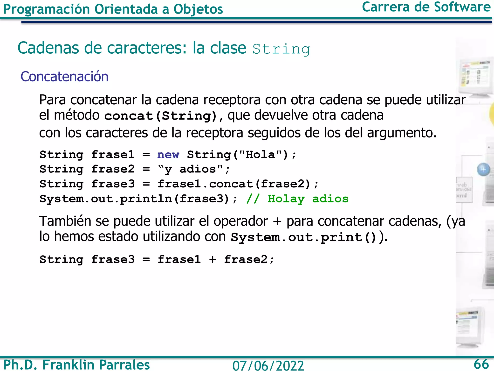 Ph.D. Franklin Parrales 66
07/06/2022
Programación Orientada a Objetos Carrera de Software
Cadenas de caracteres: la clase String
Concatenación
Para concatenar la cadena receptora con otra cadena se puede utilizar
el método concat(String), que devuelve otra cadena
con los caracteres de la receptora seguidos de los del argumento.
String frase1 = new String("Hola");
String frase2 = “y adios";
String frase3 = frase1.concat(frase2);
System.out.println(frase3); // Holay adios
También se puede utilizar el operador + para concatenar cadenas, (ya
lo hemos estado utilizando con System.out.print()).
String frase3 = frase1 + frase2;
 