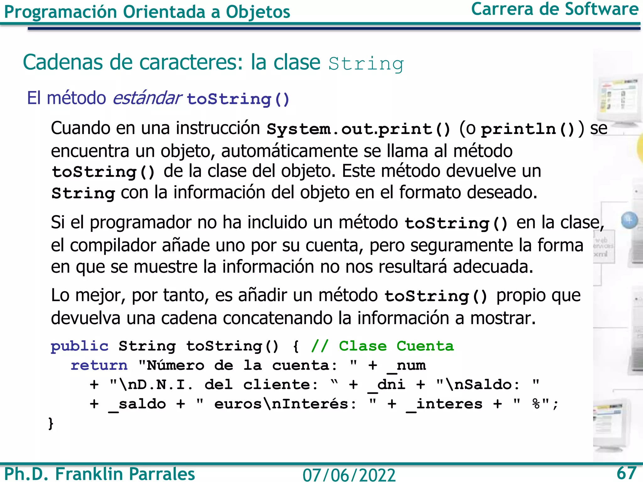 Ph.D. Franklin Parrales 67
07/06/2022
Programación Orientada a Objetos Carrera de Software
Cadenas de caracteres: la clase String
El método estándar toString()
Cuando en una instrucción System.out.print() (o println()) se
encuentra un objeto, automáticamente se llama al método
toString() de la clase del objeto. Este método devuelve un
String con la información del objeto en el formato deseado.
Si el programador no ha incluido un método toString() en la clase,
el compilador añade uno por su cuenta, pero seguramente la forma
en que se muestre la información no nos resultará adecuada.
Lo mejor, por tanto, es añadir un método toString() propio que
devuelva una cadena concatenando la información a mostrar.
public String toString() { // Clase Cuenta
return "Número de la cuenta: " + _num
+ "nD.N.I. del cliente: “ + _dni + "nSaldo: "
+ _saldo + " eurosnInterés: " + _interes + " %";
}
 