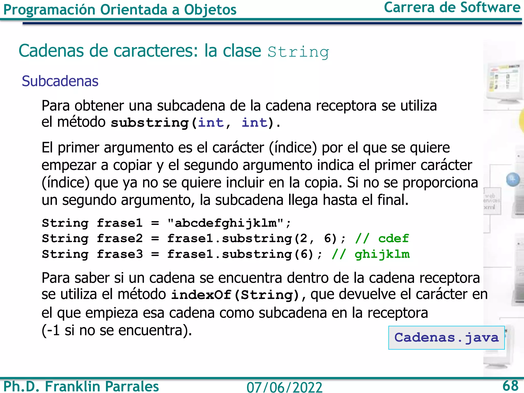 Ph.D. Franklin Parrales 68
07/06/2022
Programación Orientada a Objetos Carrera de Software
Cadenas de caracteres: la clase String
Subcadenas
Para obtener una subcadena de la cadena receptora se utiliza
el método substring(int, int).
El primer argumento es el carácter (índice) por el que se quiere
empezar a copiar y el segundo argumento indica el primer carácter
(índice) que ya no se quiere incluir en la copia. Si no se proporciona
un segundo argumento, la subcadena llega hasta el final.
String frase1 = "abcdefghijklm";
String frase2 = frase1.substring(2, 6); // cdef
String frase3 = frase1.substring(6); // ghijklm
Para saber si un cadena se encuentra dentro de la cadena receptora
se utiliza el método indexOf(String), que devuelve el carácter en
el que empieza esa cadena como subcadena en la receptora
(-1 si no se encuentra). Cadenas.java
 
