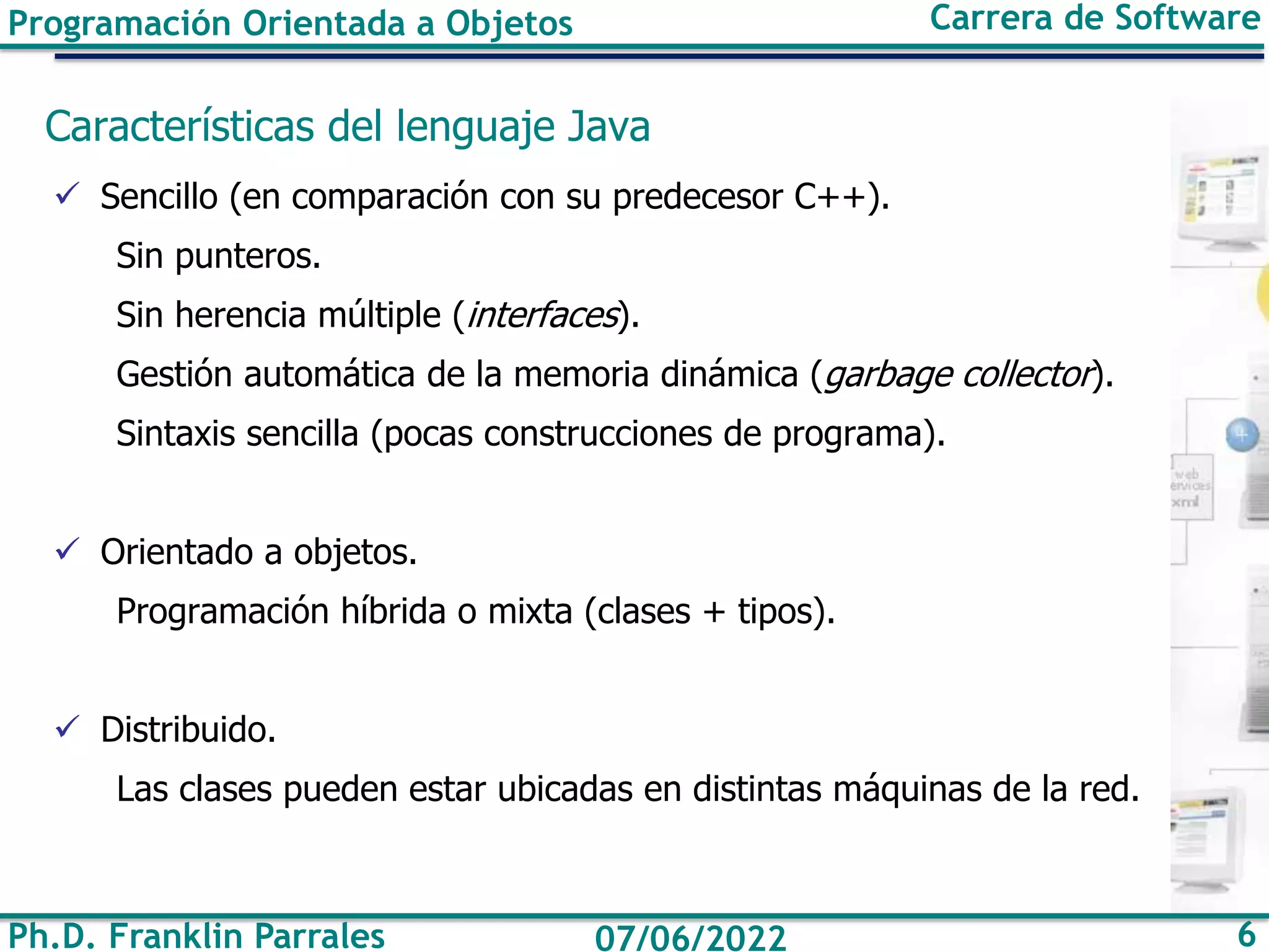 Ph.D. Franklin Parrales 6
07/06/2022
Programación Orientada a Objetos Carrera de Software
Características del lenguaje Java
✓ Sencillo (en comparación con su predecesor C++).
Sin punteros.
Sin herencia múltiple (interfaces).
Gestión automática de la memoria dinámica (garbage collector).
Sintaxis sencilla (pocas construcciones de programa).
✓ Orientado a objetos.
Programación híbrida o mixta (clases + tipos).
✓ Distribuido.
Las clases pueden estar ubicadas en distintas máquinas de la red.
 