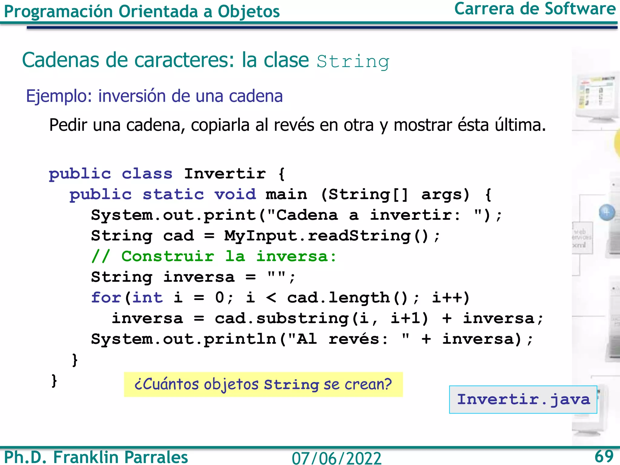 Ph.D. Franklin Parrales 69
07/06/2022
Programación Orientada a Objetos Carrera de Software
Cadenas de caracteres: la clase String
Ejemplo: inversión de una cadena
Pedir una cadena, copiarla al revés en otra y mostrar ésta última.
public class Invertir {
public static void main (String[] args) {
System.out.print("Cadena a invertir: ");
String cad = MyInput.readString();
// Construir la inversa:
String inversa = "";
for(int i = 0; i < cad.length(); i++)
inversa = cad.substring(i, i+1) + inversa;
System.out.println("Al revés: " + inversa);
}
}
Invertir.java
¿Cuántos objetos String se crean?
 