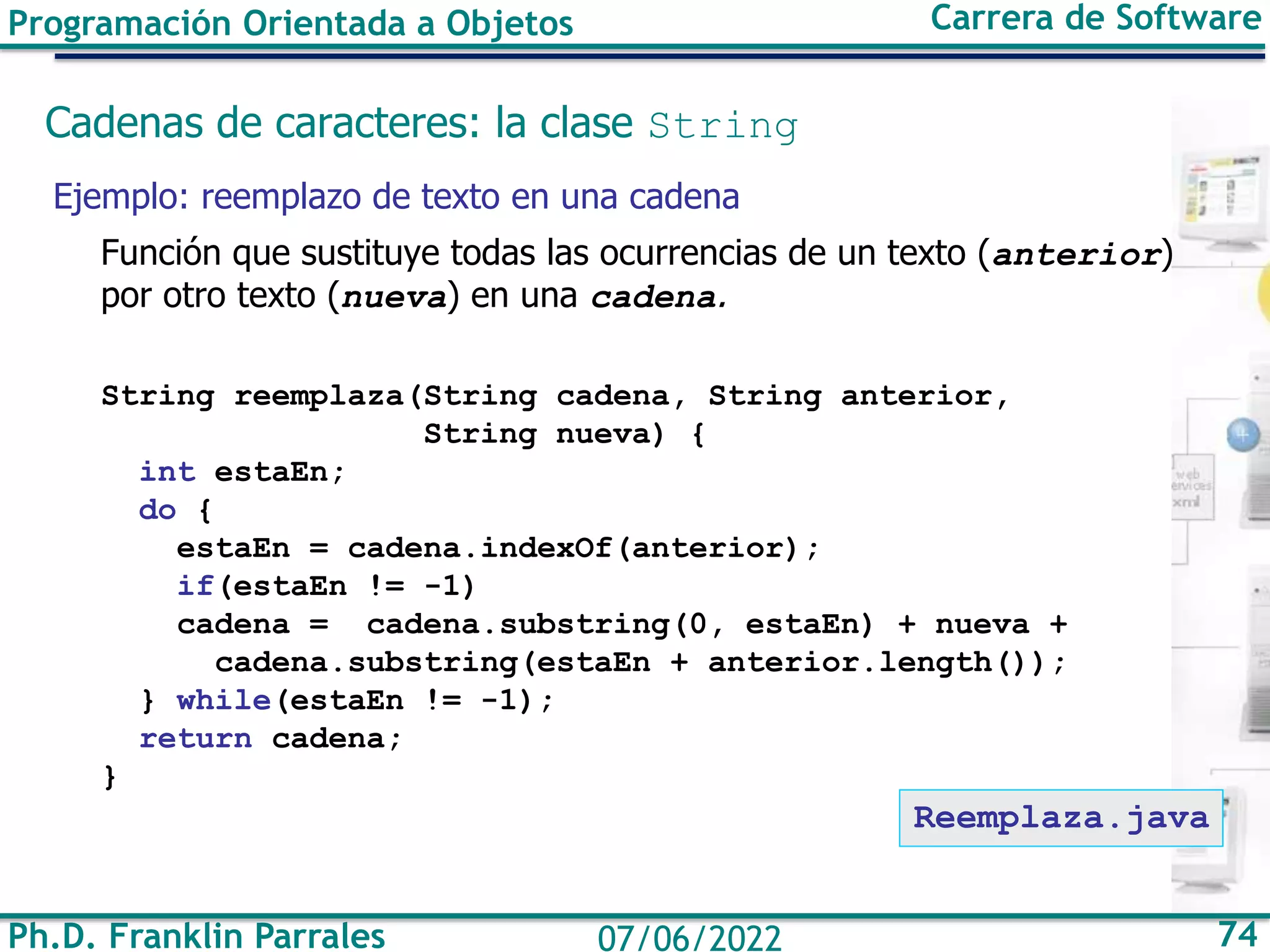 Ph.D. Franklin Parrales 74
07/06/2022
Programación Orientada a Objetos Carrera de Software
Cadenas de caracteres: la clase String
Ejemplo: reemplazo de texto en una cadena
Función que sustituye todas las ocurrencias de un texto (anterior)
por otro texto (nueva) en una cadena.
String reemplaza(String cadena, String anterior,
String nueva) {
int estaEn;
do {
estaEn = cadena.indexOf(anterior);
if(estaEn != -1)
cadena = cadena.substring(0, estaEn) + nueva +
cadena.substring(estaEn + anterior.length());
} while(estaEn != -1);
return cadena;
}
Reemplaza.java
 