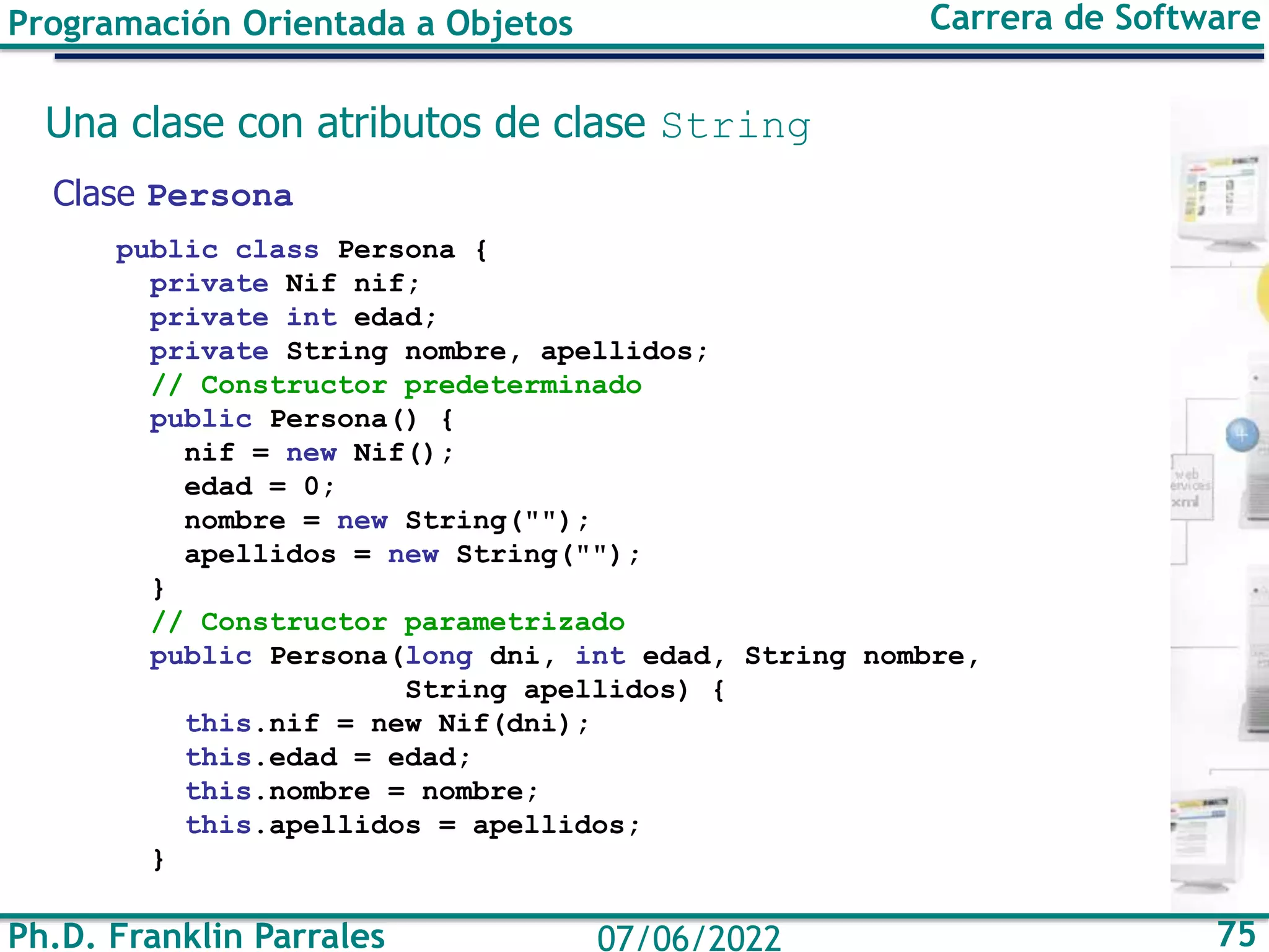 Ph.D. Franklin Parrales 75
07/06/2022
Programación Orientada a Objetos Carrera de Software
Una clase con atributos de clase String
Clase Persona
public class Persona {
private Nif nif;
private int edad;
private String nombre, apellidos;
// Constructor predeterminado
public Persona() {
nif = new Nif();
edad = 0;
nombre = new String("");
apellidos = new String("");
}
// Constructor parametrizado
public Persona(long dni, int edad, String nombre,
String apellidos) {
this.nif = new Nif(dni);
this.edad = edad;
this.nombre = nombre;
this.apellidos = apellidos;
}
 