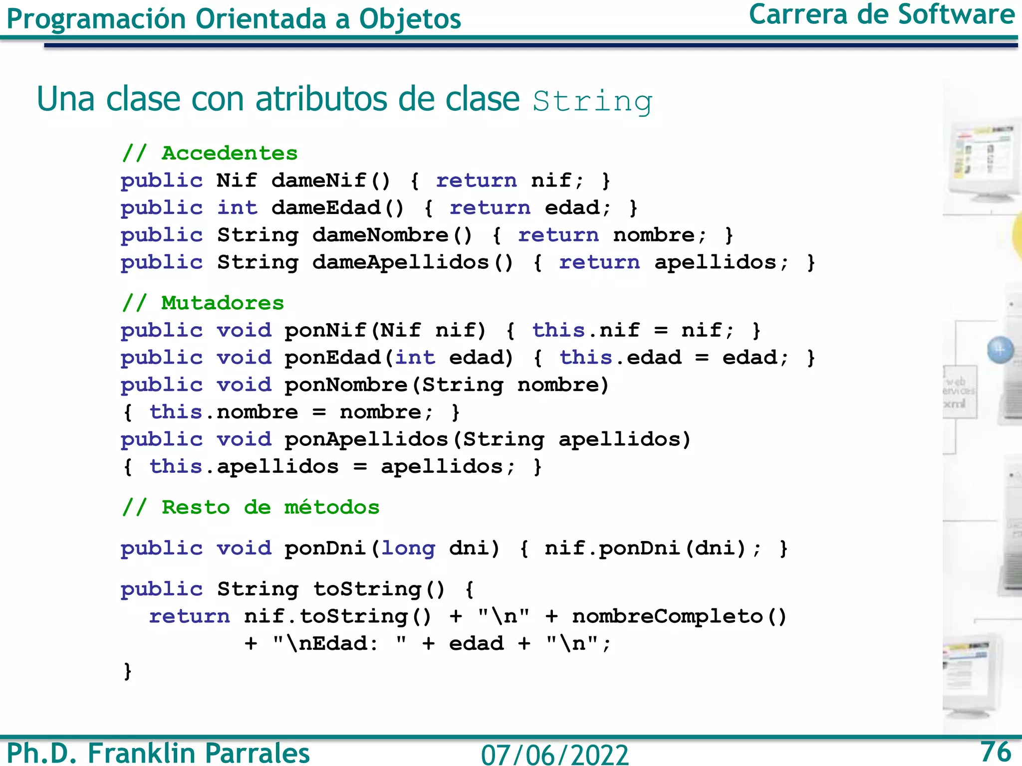 Ph.D. Franklin Parrales 76
07/06/2022
Programación Orientada a Objetos Carrera de Software
Una clase con atributos de clase String
// Accedentes
public Nif dameNif() { return nif; }
public int dameEdad() { return edad; }
public String dameNombre() { return nombre; }
public String dameApellidos() { return apellidos; }
// Mutadores
public void ponNif(Nif nif) { this.nif = nif; }
public void ponEdad(int edad) { this.edad = edad; }
public void ponNombre(String nombre)
{ this.nombre = nombre; }
public void ponApellidos(String apellidos)
{ this.apellidos = apellidos; }
// Resto de métodos
public void ponDni(long dni) { nif.ponDni(dni); }
public String toString() {
return nif.toString() + "n" + nombreCompleto()
+ "nEdad: " + edad + "n";
}
 