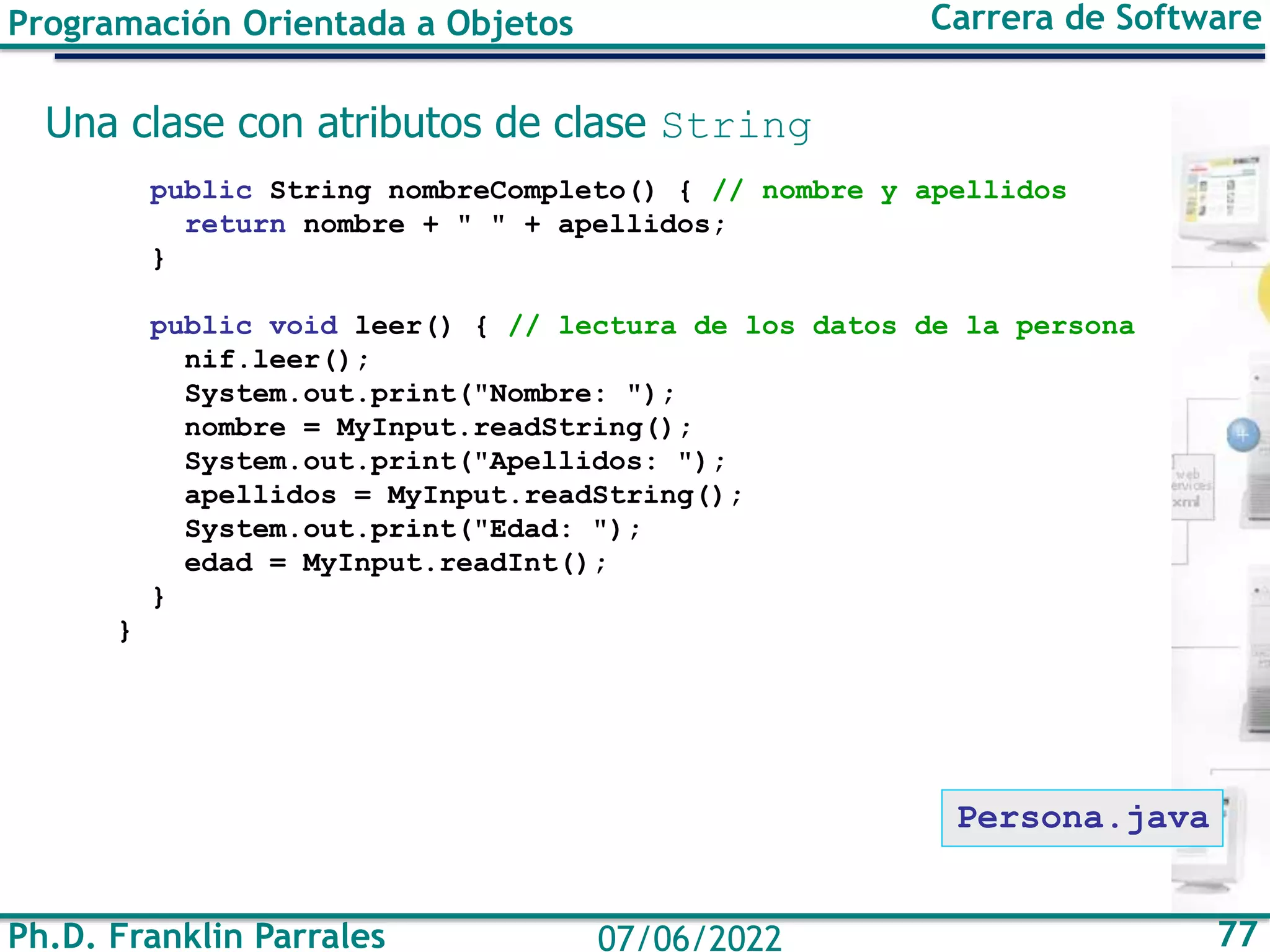 Ph.D. Franklin Parrales 77
07/06/2022
Programación Orientada a Objetos Carrera de Software
Una clase con atributos de clase String
public String nombreCompleto() { // nombre y apellidos
return nombre + " " + apellidos;
}
public void leer() { // lectura de los datos de la persona
nif.leer();
System.out.print("Nombre: ");
nombre = MyInput.readString();
System.out.print("Apellidos: ");
apellidos = MyInput.readString();
System.out.print("Edad: ");
edad = MyInput.readInt();
}
}
Persona.java
 
