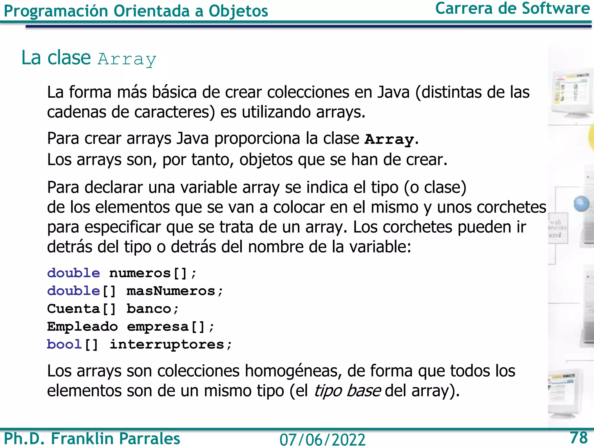 Ph.D. Franklin Parrales 78
07/06/2022
Programación Orientada a Objetos Carrera de Software
La clase Array
La forma más básica de crear colecciones en Java (distintas de las
cadenas de caracteres) es utilizando arrays.
Para crear arrays Java proporciona la clase Array.
Los arrays son, por tanto, objetos que se han de crear.
Para declarar una variable array se indica el tipo (o clase)
de los elementos que se van a colocar en el mismo y unos corchetes
para especificar que se trata de un array. Los corchetes pueden ir
detrás del tipo o detrás del nombre de la variable:
double numeros[];
double[] masNumeros;
Cuenta[] banco;
Empleado empresa[];
bool[] interruptores;
Los arrays son colecciones homogéneas, de forma que todos los
elementos son de un mismo tipo (el tipo base del array).
 