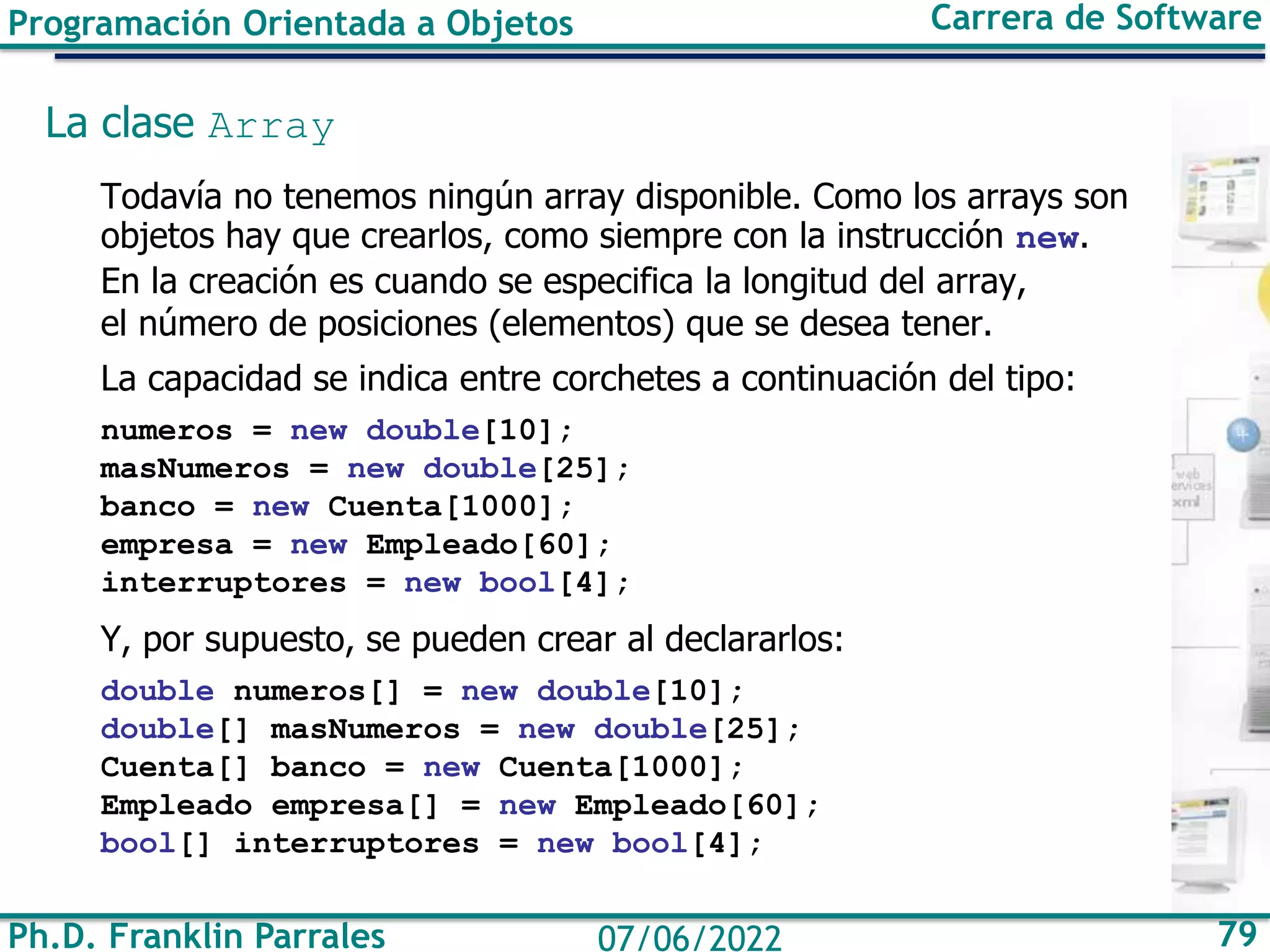 Ph.D. Franklin Parrales 79
07/06/2022
Programación Orientada a Objetos Carrera de Software
La clase Array
Todavía no tenemos ningún array disponible. Como los arrays son
objetos hay que crearlos, como siempre con la instrucción new.
En la creación es cuando se especifica la longitud del array,
el número de posiciones (elementos) que se desea tener.
La capacidad se indica entre corchetes a continuación del tipo:
numeros = new double[10];
masNumeros = new double[25];
banco = new Cuenta[1000];
empresa = new Empleado[60];
interruptores = new bool[4];
Y, por supuesto, se pueden crear al declararlos:
double numeros[] = new double[10];
double[] masNumeros = new double[25];
Cuenta[] banco = new Cuenta[1000];
Empleado empresa[] = new Empleado[60];
bool[] interruptores = new bool[4];
 