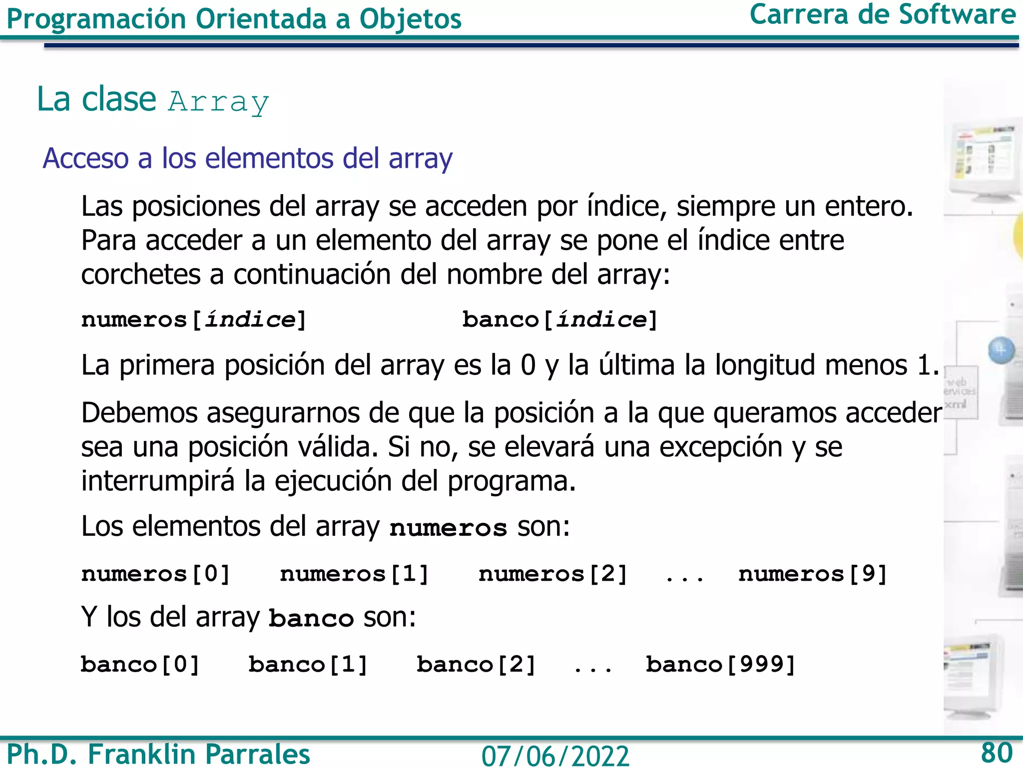 Ph.D. Franklin Parrales 80
07/06/2022
Programación Orientada a Objetos Carrera de Software
La clase Array
Acceso a los elementos del array
Las posiciones del array se acceden por índice, siempre un entero.
Para acceder a un elemento del array se pone el índice entre
corchetes a continuación del nombre del array:
numeros[índice] banco[índice]
La primera posición del array es la 0 y la última la longitud menos 1.
Debemos asegurarnos de que la posición a la que queramos acceder
sea una posición válida. Si no, se elevará una excepción y se
interrumpirá la ejecución del programa.
Los elementos del array numeros son:
numeros[0] numeros[1] numeros[2] ... numeros[9]
Y los del array banco son:
banco[0] banco[1] banco[2] ... banco[999]
 