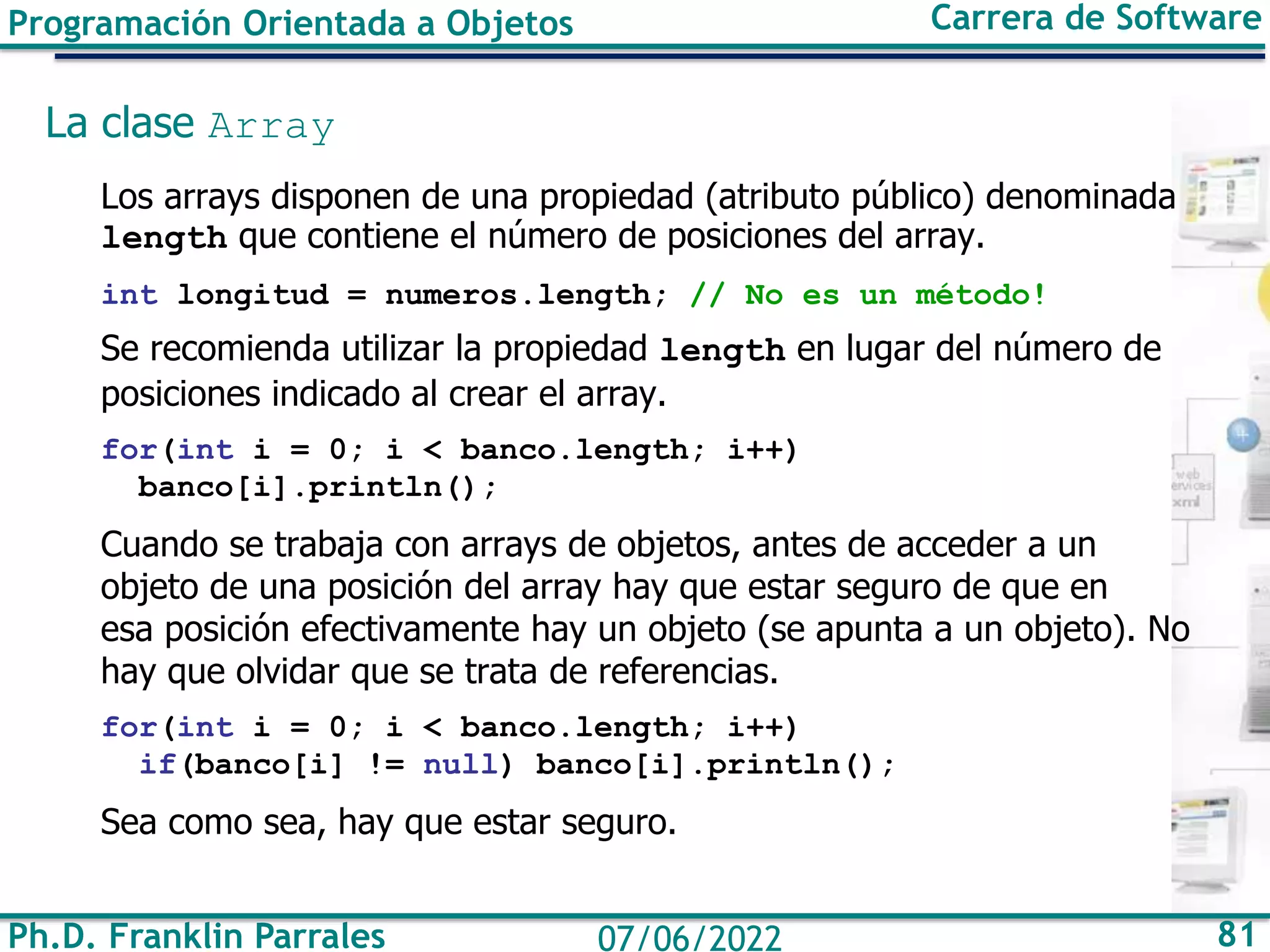 Ph.D. Franklin Parrales 81
07/06/2022
Programación Orientada a Objetos Carrera de Software
La clase Array
Los arrays disponen de una propiedad (atributo público) denominada
length que contiene el número de posiciones del array.
int longitud = numeros.length; // No es un método!
Se recomienda utilizar la propiedad length en lugar del número de
posiciones indicado al crear el array.
for(int i = 0; i < banco.length; i++)
banco[i].println();
Cuando se trabaja con arrays de objetos, antes de acceder a un
objeto de una posición del array hay que estar seguro de que en
esa posición efectivamente hay un objeto (se apunta a un objeto). No
hay que olvidar que se trata de referencias.
for(int i = 0; i < banco.length; i++)
if(banco[i] != null) banco[i].println();
Sea como sea, hay que estar seguro.
 