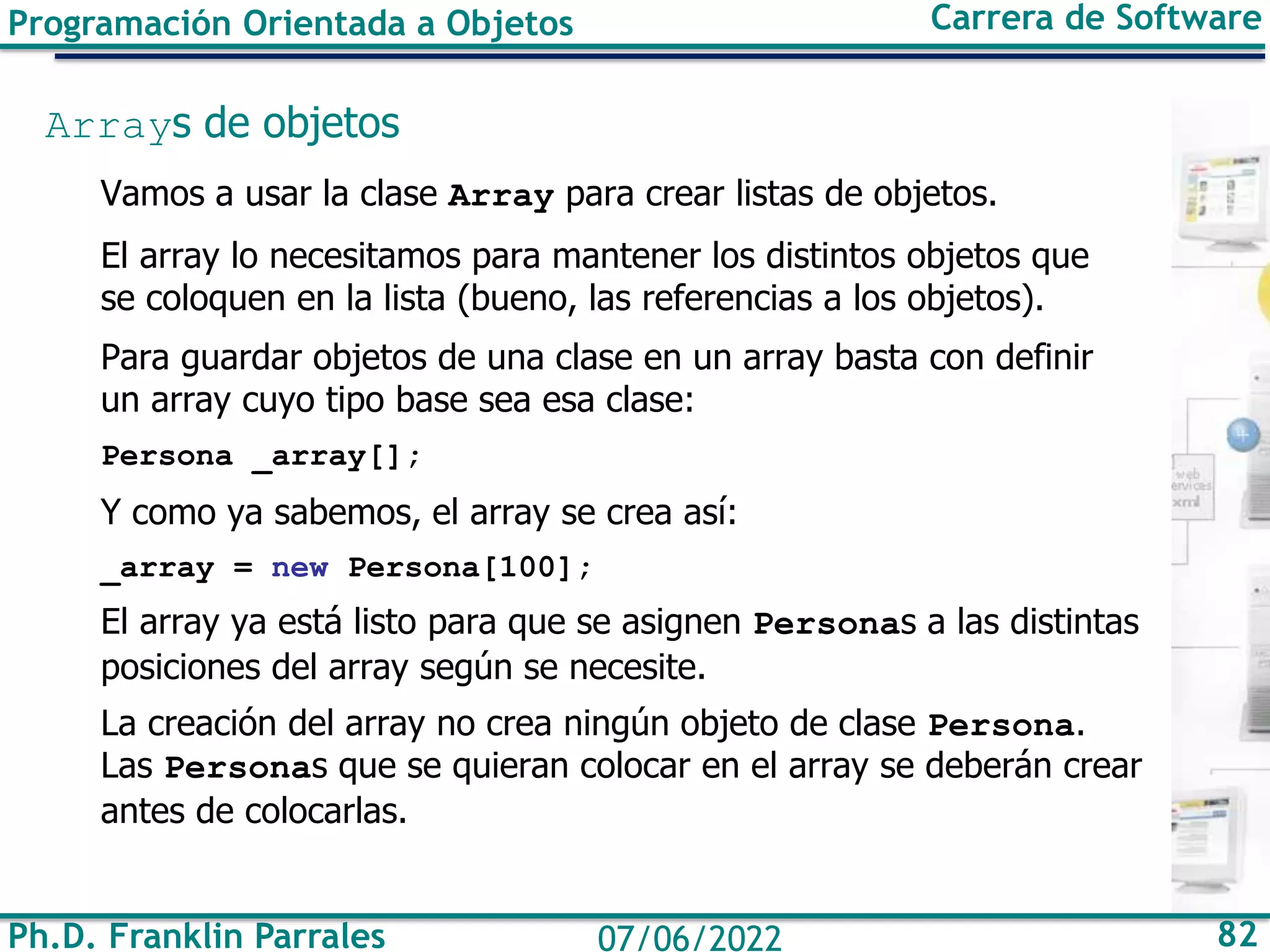 Ph.D. Franklin Parrales 82
07/06/2022
Programación Orientada a Objetos Carrera de Software
Arrays de objetos
Vamos a usar la clase Array para crear listas de objetos.
El array lo necesitamos para mantener los distintos objetos que
se coloquen en la lista (bueno, las referencias a los objetos).
Para guardar objetos de una clase en un array basta con definir
un array cuyo tipo base sea esa clase:
Persona _array[];
Y como ya sabemos, el array se crea así:
_array = new Persona[100];
El array ya está listo para que se asignen Personas a las distintas
posiciones del array según se necesite.
La creación del array no crea ningún objeto de clase Persona.
Las Personas que se quieran colocar en el array se deberán crear
antes de colocarlas.
 