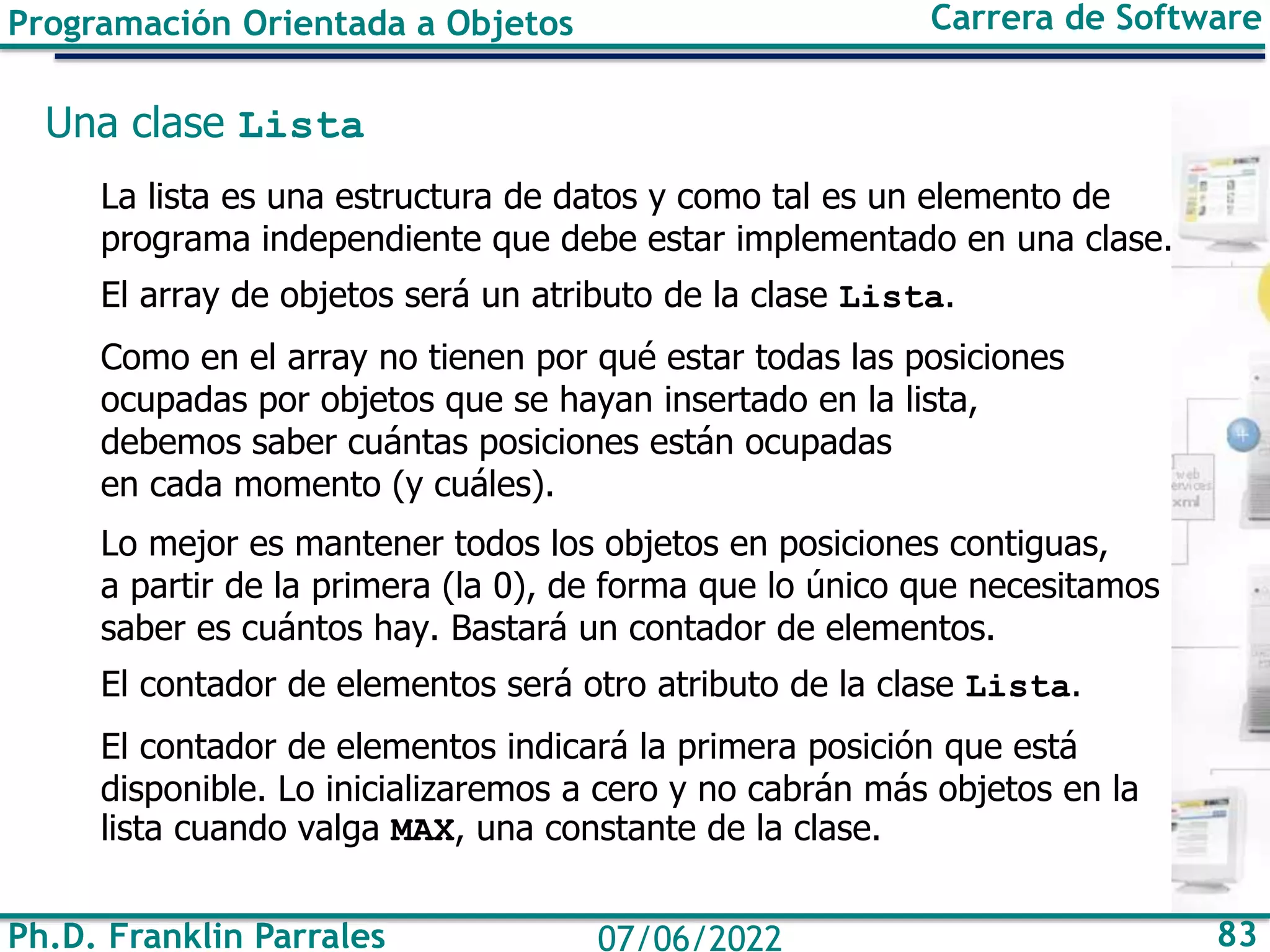 Ph.D. Franklin Parrales 83
07/06/2022
Programación Orientada a Objetos Carrera de Software
Una clase Lista
La lista es una estructura de datos y como tal es un elemento de
programa independiente que debe estar implementado en una clase.
El array de objetos será un atributo de la clase Lista.
Como en el array no tienen por qué estar todas las posiciones
ocupadas por objetos que se hayan insertado en la lista,
debemos saber cuántas posiciones están ocupadas
en cada momento (y cuáles).
Lo mejor es mantener todos los objetos en posiciones contiguas,
a partir de la primera (la 0), de forma que lo único que necesitamos
saber es cuántos hay. Bastará un contador de elementos.
El contador de elementos será otro atributo de la clase Lista.
El contador de elementos indicará la primera posición que está
disponible. Lo inicializaremos a cero y no cabrán más objetos en la
lista cuando valga MAX, una constante de la clase.
 