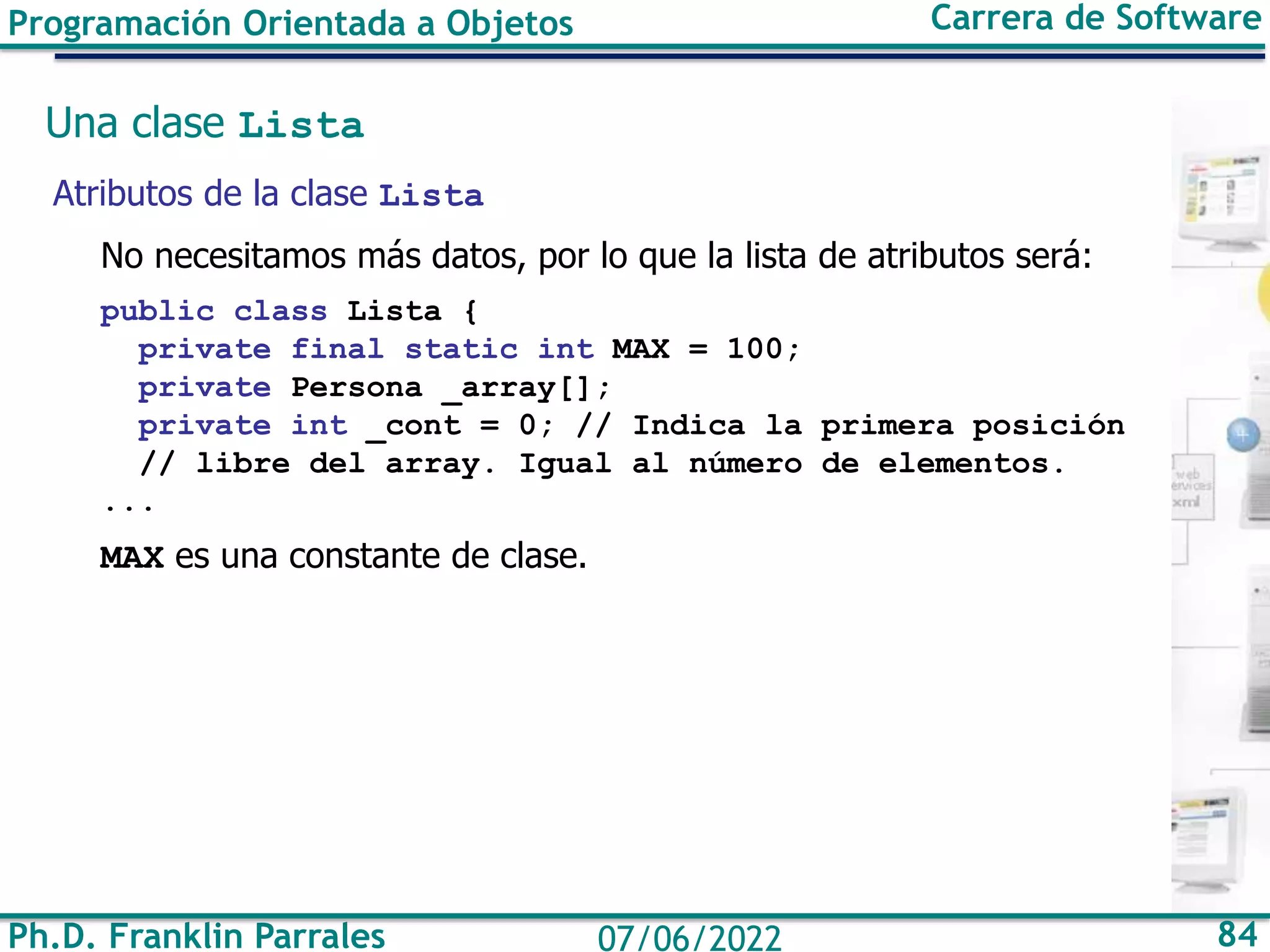 Ph.D. Franklin Parrales 84
07/06/2022
Programación Orientada a Objetos Carrera de Software
Una clase Lista
Atributos de la clase Lista
No necesitamos más datos, por lo que la lista de atributos será:
public class Lista {
private final static int MAX = 100;
private Persona _array[];
private int _cont = 0; // Indica la primera posición
// libre del array. Igual al número de elementos.
...
MAX es una constante de clase.
 