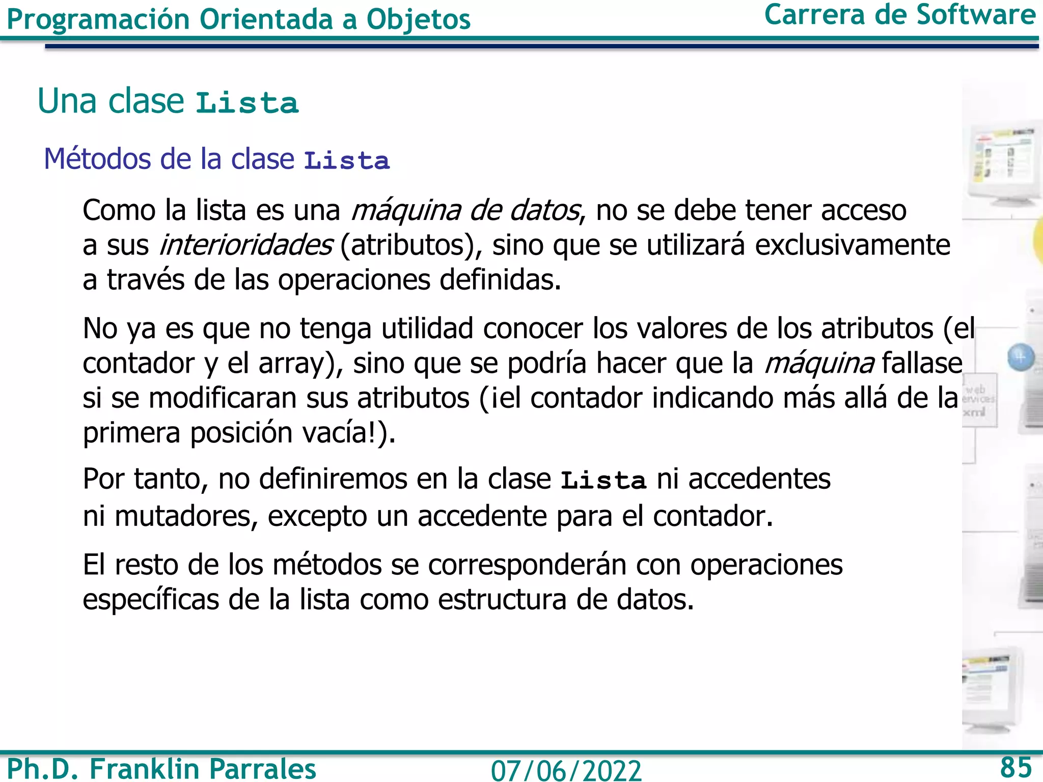 Ph.D. Franklin Parrales 85
07/06/2022
Programación Orientada a Objetos Carrera de Software
Una clase Lista
Métodos de la clase Lista
Como la lista es una máquina de datos, no se debe tener acceso
a sus interioridades (atributos), sino que se utilizará exclusivamente
a través de las operaciones definidas.
No ya es que no tenga utilidad conocer los valores de los atributos (el
contador y el array), sino que se podría hacer que la máquina fallase
si se modificaran sus atributos (¡el contador indicando más allá de la
primera posición vacía!).
Por tanto, no definiremos en la clase Lista ni accedentes
ni mutadores, excepto un accedente para el contador.
El resto de los métodos se corresponderán con operaciones
específicas de la lista como estructura de datos.
 