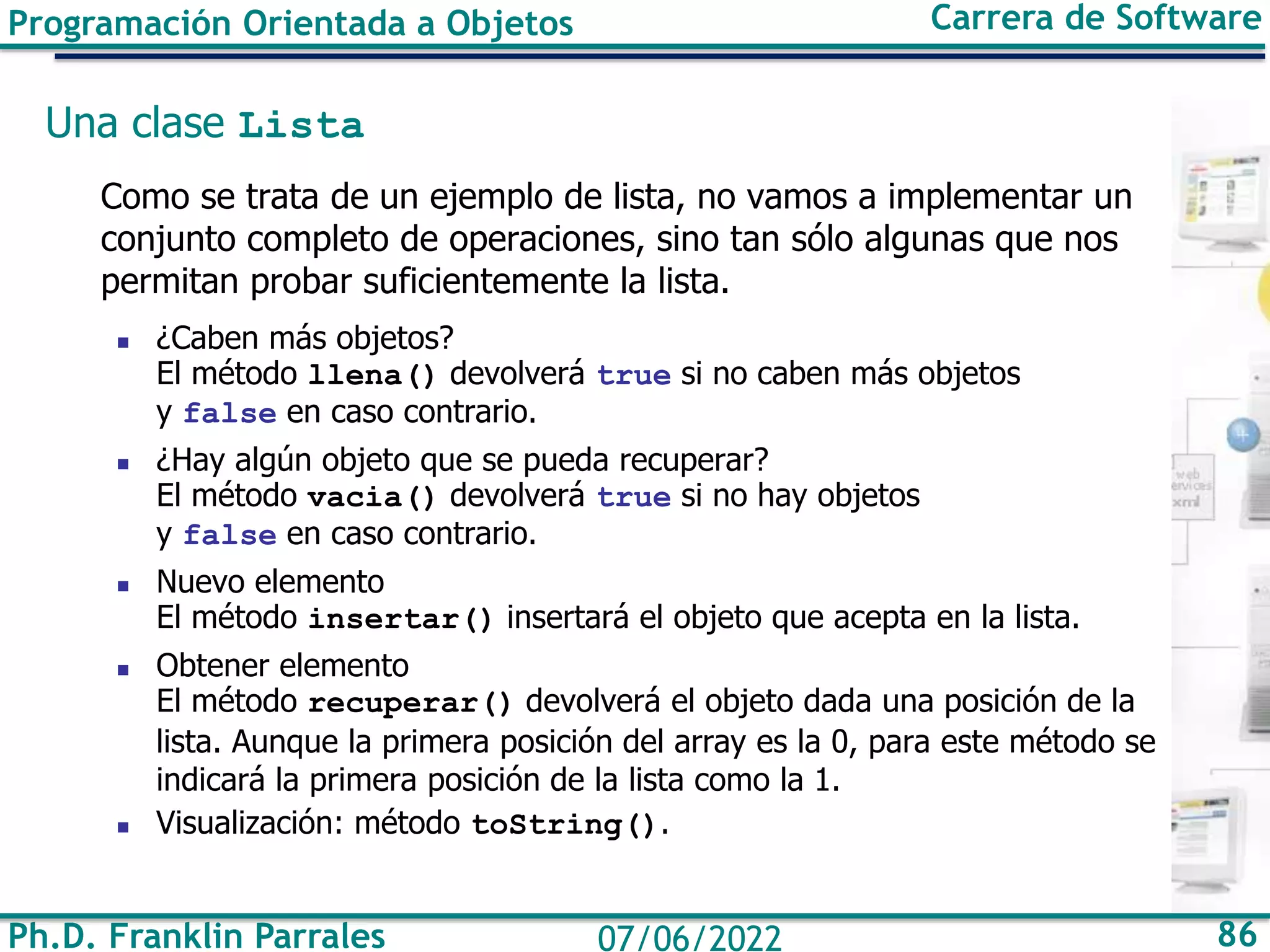 Ph.D. Franklin Parrales 86
07/06/2022
Programación Orientada a Objetos Carrera de Software
Una clase Lista
Como se trata de un ejemplo de lista, no vamos a implementar un
conjunto completo de operaciones, sino tan sólo algunas que nos
permitan probar suficientemente la lista.
◼ ¿Caben más objetos?
El método llena() devolverá true si no caben más objetos
y false en caso contrario.
◼ ¿Hay algún objeto que se pueda recuperar?
El método vacia() devolverá true si no hay objetos
y false en caso contrario.
◼ Nuevo elemento
El método insertar() insertará el objeto que acepta en la lista.
◼ Obtener elemento
El método recuperar() devolverá el objeto dada una posición de la
lista. Aunque la primera posición del array es la 0, para este método se
indicará la primera posición de la lista como la 1.
◼ Visualización: método toString().
 