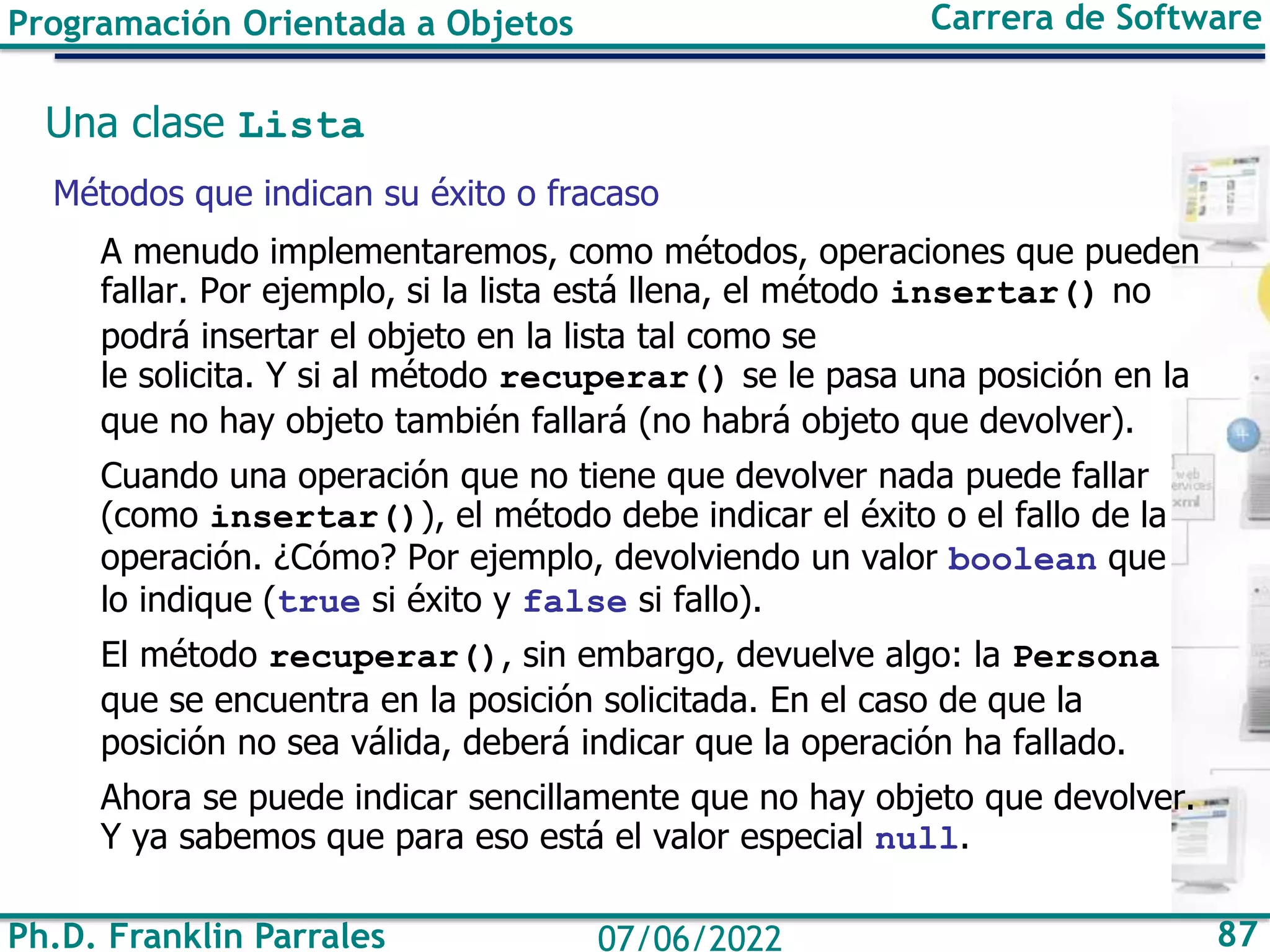 Ph.D. Franklin Parrales 87
07/06/2022
Programación Orientada a Objetos Carrera de Software
Una clase Lista
Métodos que indican su éxito o fracaso
A menudo implementaremos, como métodos, operaciones que pueden
fallar. Por ejemplo, si la lista está llena, el método insertar() no
podrá insertar el objeto en la lista tal como se
le solicita. Y si al método recuperar() se le pasa una posición en la
que no hay objeto también fallará (no habrá objeto que devolver).
Cuando una operación que no tiene que devolver nada puede fallar
(como insertar()), el método debe indicar el éxito o el fallo de la
operación. ¿Cómo? Por ejemplo, devolviendo un valor boolean que
lo indique (true si éxito y false si fallo).
El método recuperar(), sin embargo, devuelve algo: la Persona
que se encuentra en la posición solicitada. En el caso de que la
posición no sea válida, deberá indicar que la operación ha fallado.
Ahora se puede indicar sencillamente que no hay objeto que devolver.
Y ya sabemos que para eso está el valor especial null.
 