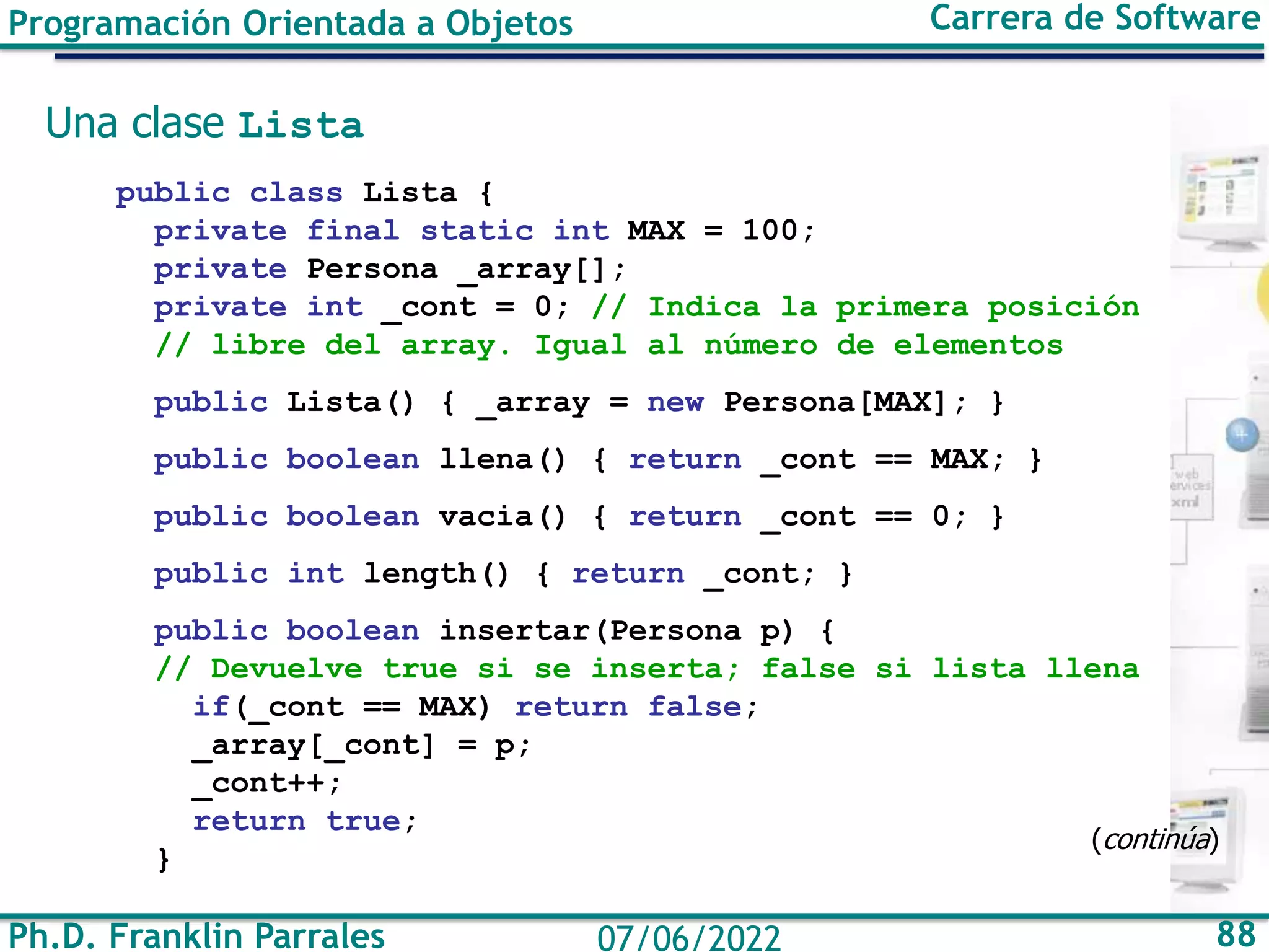 Ph.D. Franklin Parrales 88
07/06/2022
Programación Orientada a Objetos Carrera de Software
Una clase Lista
public class Lista {
private final static int MAX = 100;
private Persona _array[];
private int _cont = 0; // Indica la primera posición
// libre del array. Igual al número de elementos
public Lista() { _array = new Persona[MAX]; }
public boolean llena() { return _cont == MAX; }
public boolean vacia() { return _cont == 0; }
public int length() { return _cont; }
public boolean insertar(Persona p) {
// Devuelve true si se inserta; false si lista llena
if(_cont == MAX) return false;
_array[_cont] = p;
_cont++;
return true;
}
(continúa)
 