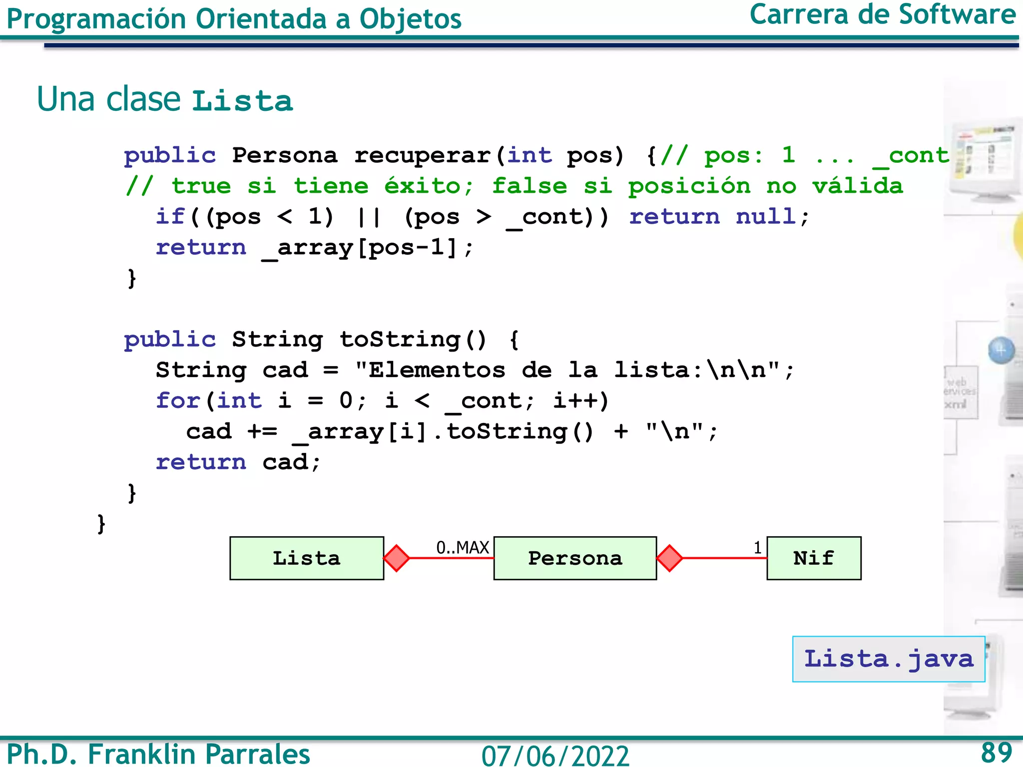 Ph.D. Franklin Parrales 89
07/06/2022
Programación Orientada a Objetos Carrera de Software
Una clase Lista
public Persona recuperar(int pos) {// pos: 1 ... _cont
// true si tiene éxito; false si posición no válida
if((pos < 1) || (pos > _cont)) return null;
return _array[pos-1];
}
public String toString() {
String cad = "Elementos de la lista:nn";
for(int i = 0; i < _cont; i++)
cad += _array[i].toString() + "n";
return cad;
}
}
Persona
Lista 0..MAX
Lista.java
Nif
1
 