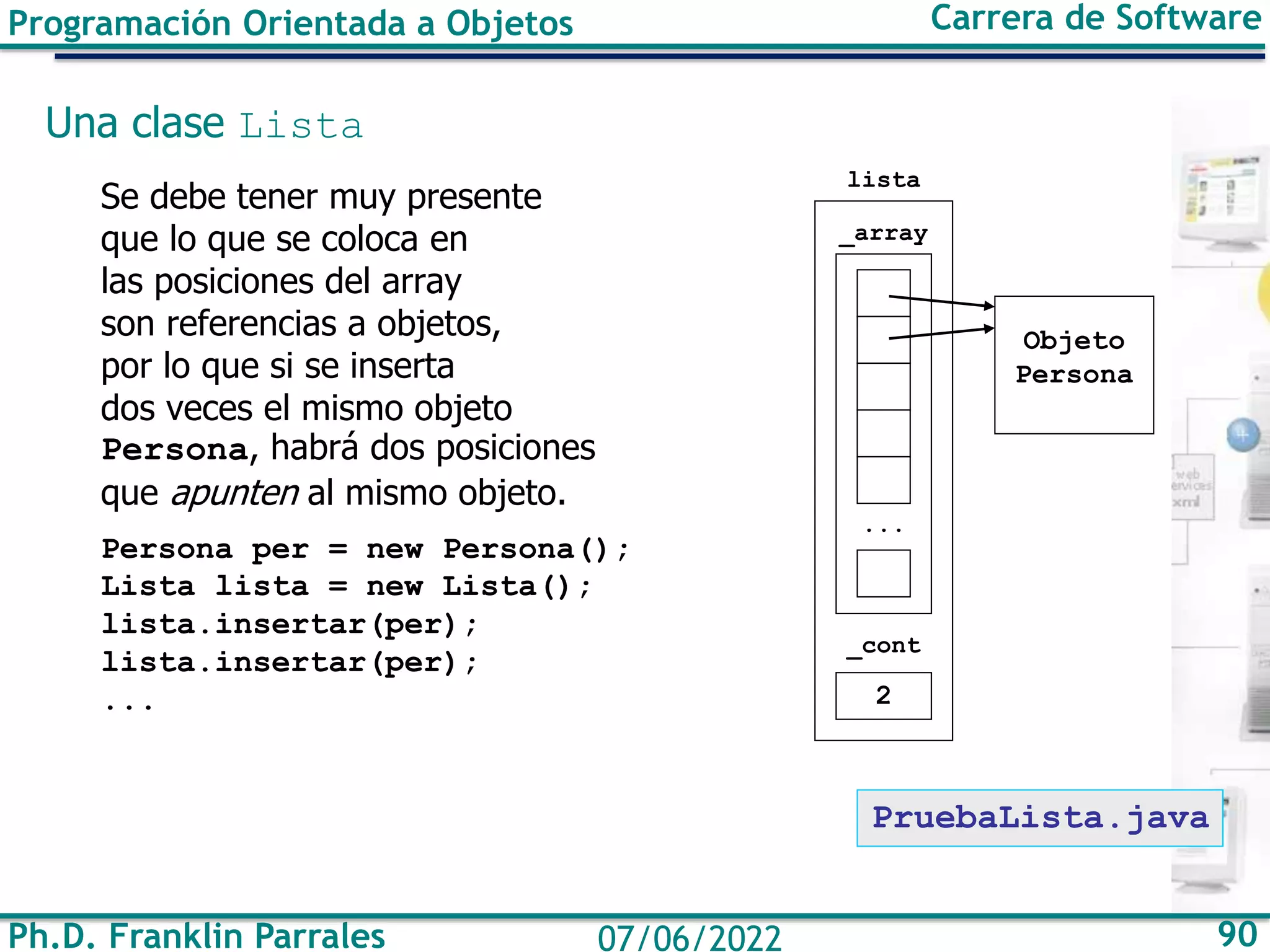 Ph.D. Franklin Parrales 90
07/06/2022
Programación Orientada a Objetos Carrera de Software
Una clase Lista
Se debe tener muy presente
que lo que se coloca en
las posiciones del array
son referencias a objetos,
por lo que si se inserta
dos veces el mismo objeto
Persona, habrá dos posiciones
que apunten al mismo objeto.
Persona per = new Persona();
Lista lista = new Lista();
lista.insertar(per);
lista.insertar(per);
... 2
Objeto
Persona
...
_array
_cont
lista
PruebaLista.java
 