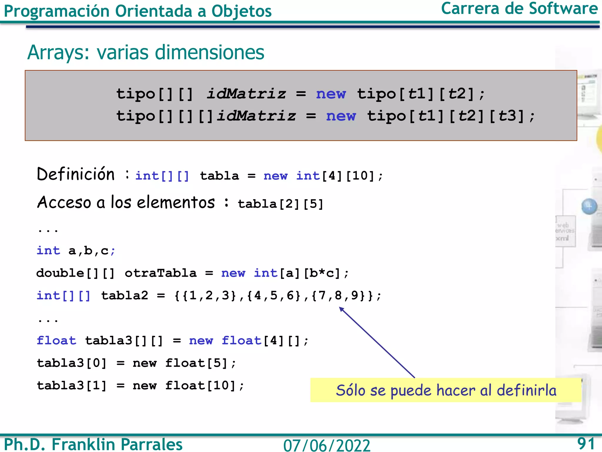 Ph.D. Franklin Parrales 91
07/06/2022
Programación Orientada a Objetos Carrera de Software
Arrays: varias dimensiones
tipo[][] idMatriz = new tipo[t1][t2];
tipo[][][]idMatriz = new tipo[t1][t2][t3];
Definición : int[][] tabla = new int[4][10];
Acceso a los elementos : tabla[2][5]
...
int a,b,c;
double[][] otraTabla = new int[a][b*c];
int[][] tabla2 = {{1,2,3},{4,5,6},{7,8,9}};
...
float tabla3[][] = new float[4][];
tabla3[0] = new float[5];
tabla3[1] = new float[10]; Sólo se puede hacer al definirla
 