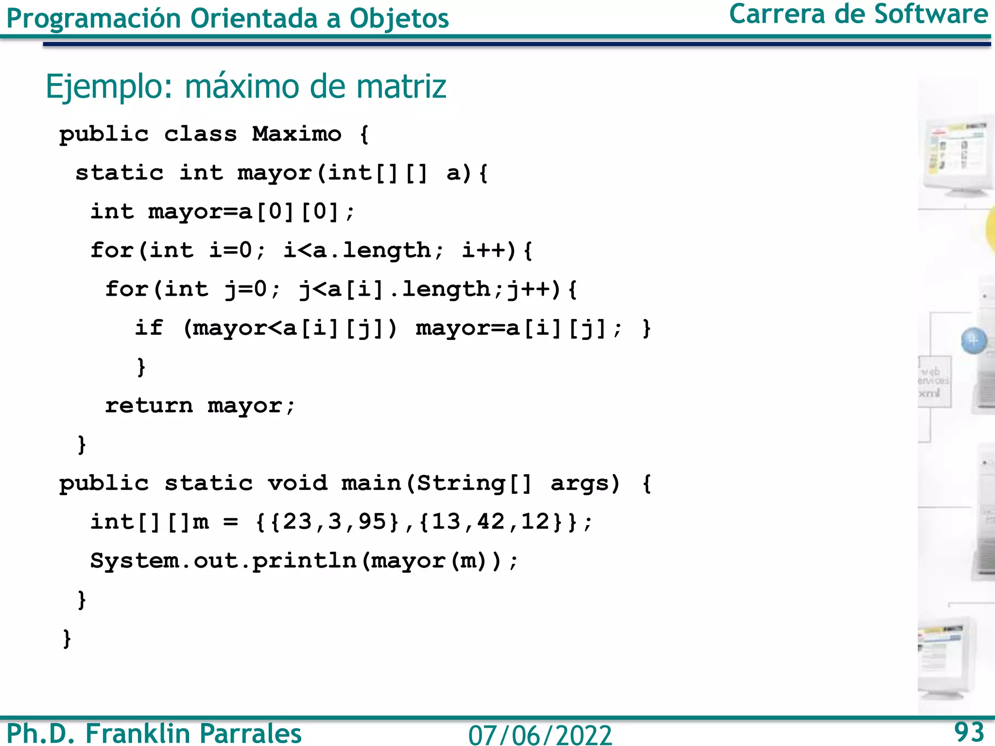 Ph.D. Franklin Parrales 93
07/06/2022
Programación Orientada a Objetos Carrera de Software
Ejemplo: máximo de matriz
public class Maximo {
static int mayor(int[][] a){
int mayor=a[0][0];
for(int i=0; i<a.length; i++){
for(int j=0; j<a[i].length;j++){
if (mayor<a[i][j]) mayor=a[i][j]; }
}
return mayor;
}
public static void main(String[] args) {
int[][]m = {{23,3,95},{13,42,12}};
System.out.println(mayor(m));
}
}
 