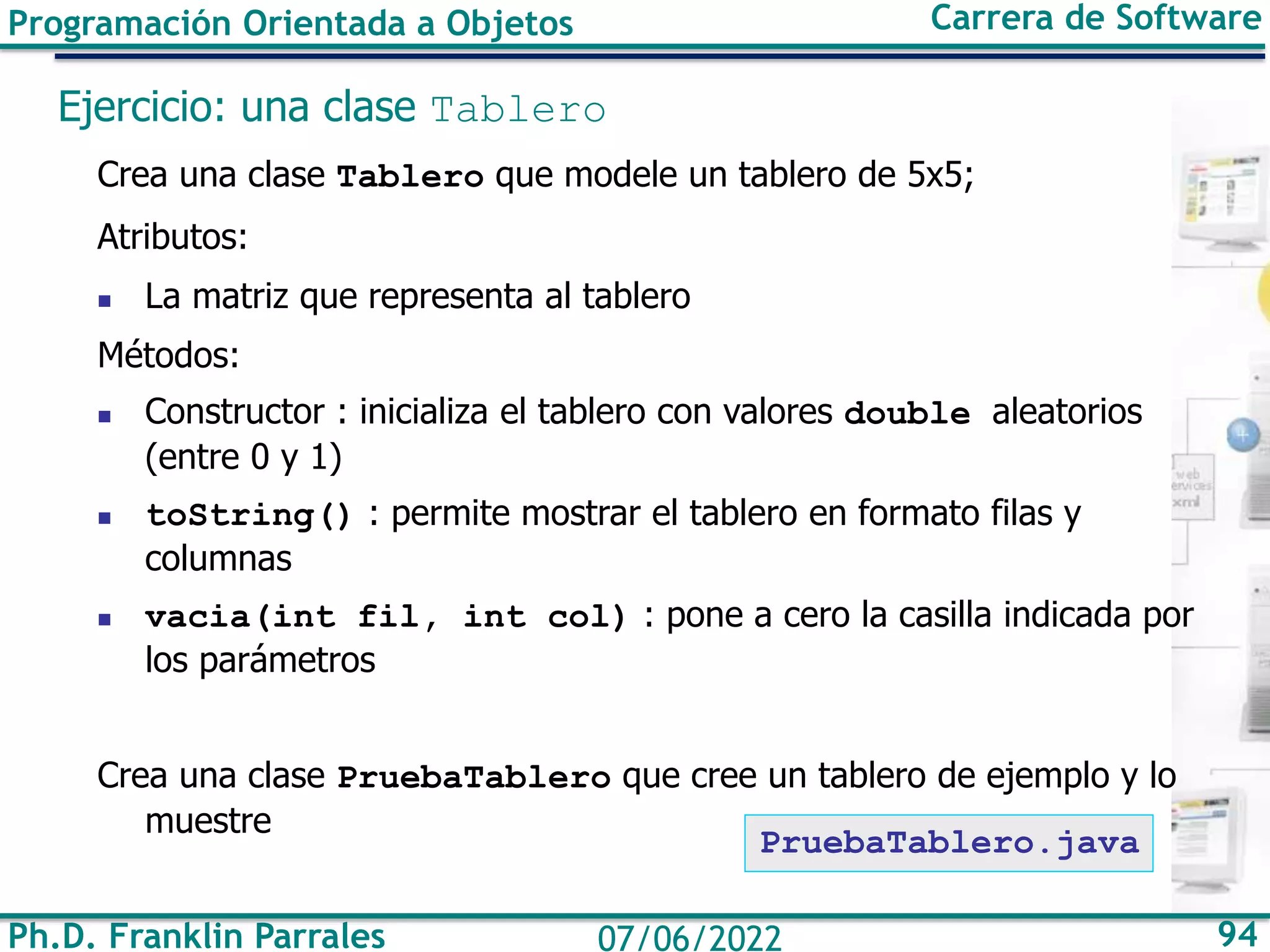 Ph.D. Franklin Parrales 94
07/06/2022
Programación Orientada a Objetos Carrera de Software
Ejercicio: una clase Tablero
Crea una clase Tablero que modele un tablero de 5x5;
Atributos:
◼ La matriz que representa al tablero
Métodos:
◼ Constructor : inicializa el tablero con valores double aleatorios
(entre 0 y 1)
◼ toString() : permite mostrar el tablero en formato filas y
columnas
◼ vacia(int fil, int col) : pone a cero la casilla indicada por
los parámetros
Crea una clase PruebaTablero que cree un tablero de ejemplo y lo
muestre
PruebaTablero.java
 