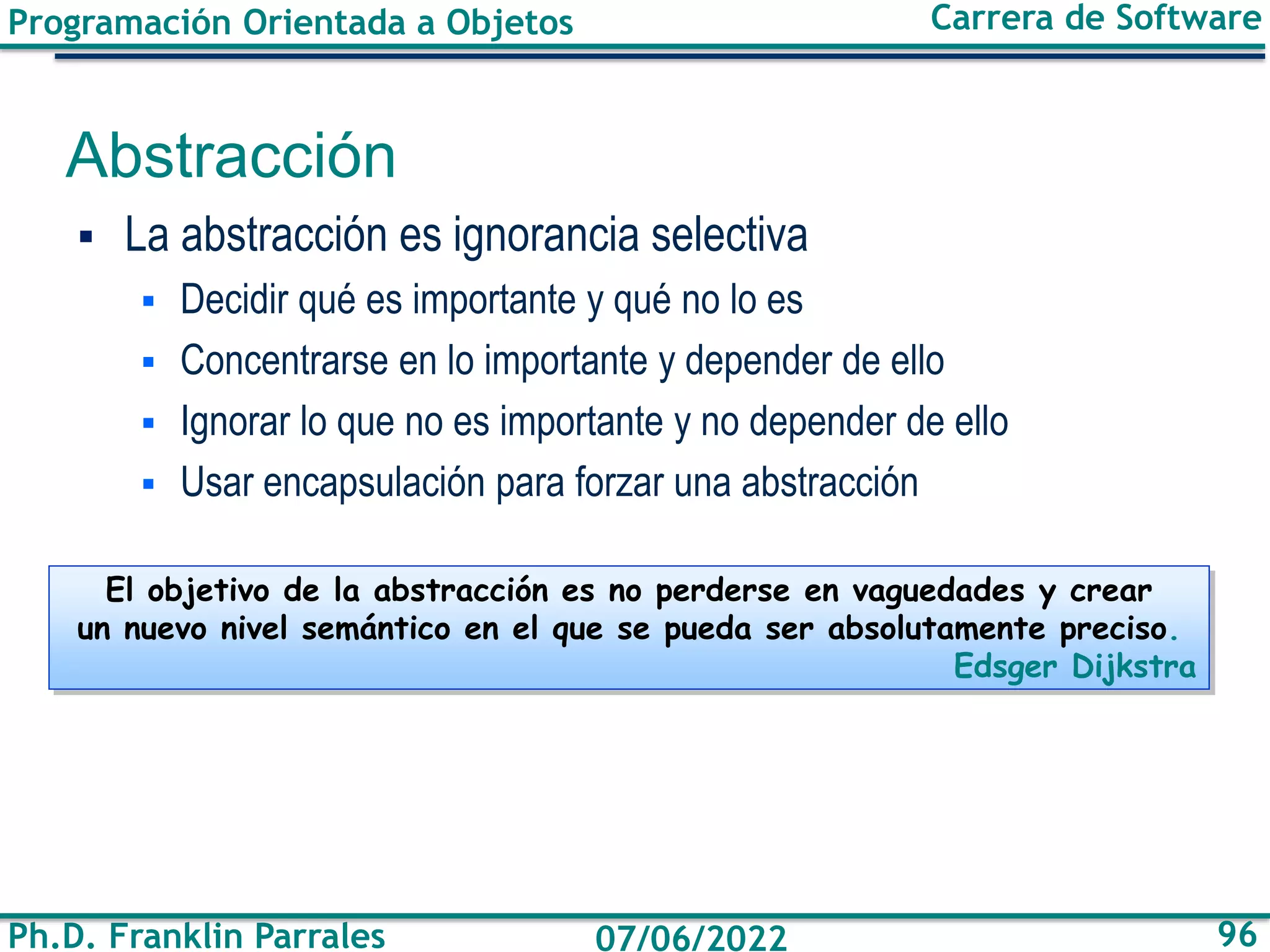 Programación Orientada a Objetos
Ph.D. Franklin Parrales
Carrera de Software
96
07/06/2022
Abstracción
▪ La abstracción es ignorancia selectiva
▪ Decidir qué es importante y qué no lo es
▪ Concentrarse en lo importante y depender de ello
▪ Ignorar lo que no es importante y no depender de ello
▪ Usar encapsulación para forzar una abstracción
El objetivo de la abstracción es no perderse en vaguedades y crear
un nuevo nivel semántico en el que se pueda ser absolutamente preciso.
Edsger Dijkstra
 