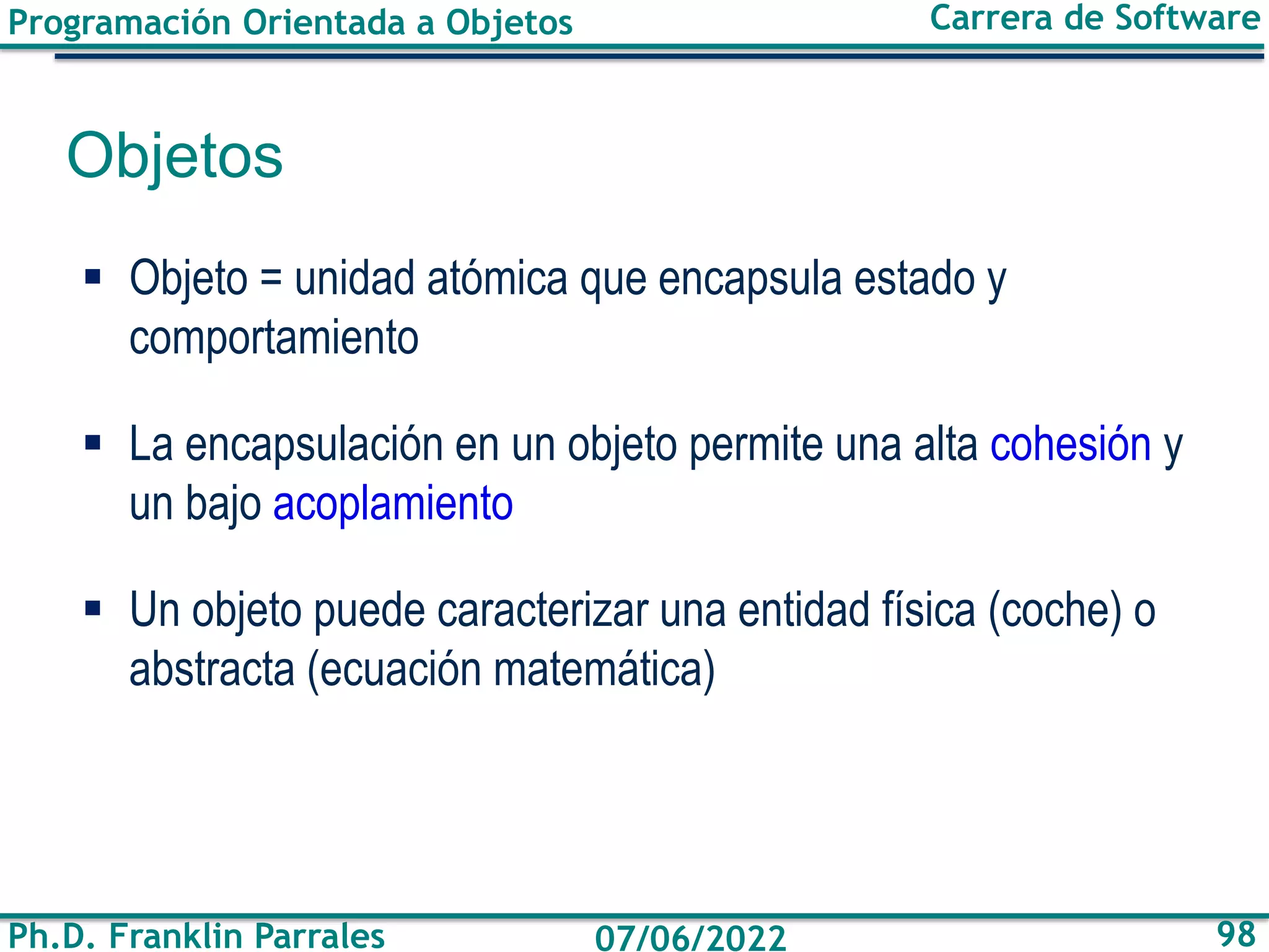 Programación Orientada a Objetos
Ph.D. Franklin Parrales
Carrera de Software
98
07/06/2022
Objetos
▪ Objeto = unidad atómica que encapsula estado y
comportamiento
▪ La encapsulación en un objeto permite una alta cohesión y
un bajo acoplamiento
▪ Un objeto puede caracterizar una entidad física (coche) o
abstracta (ecuación matemática)
 