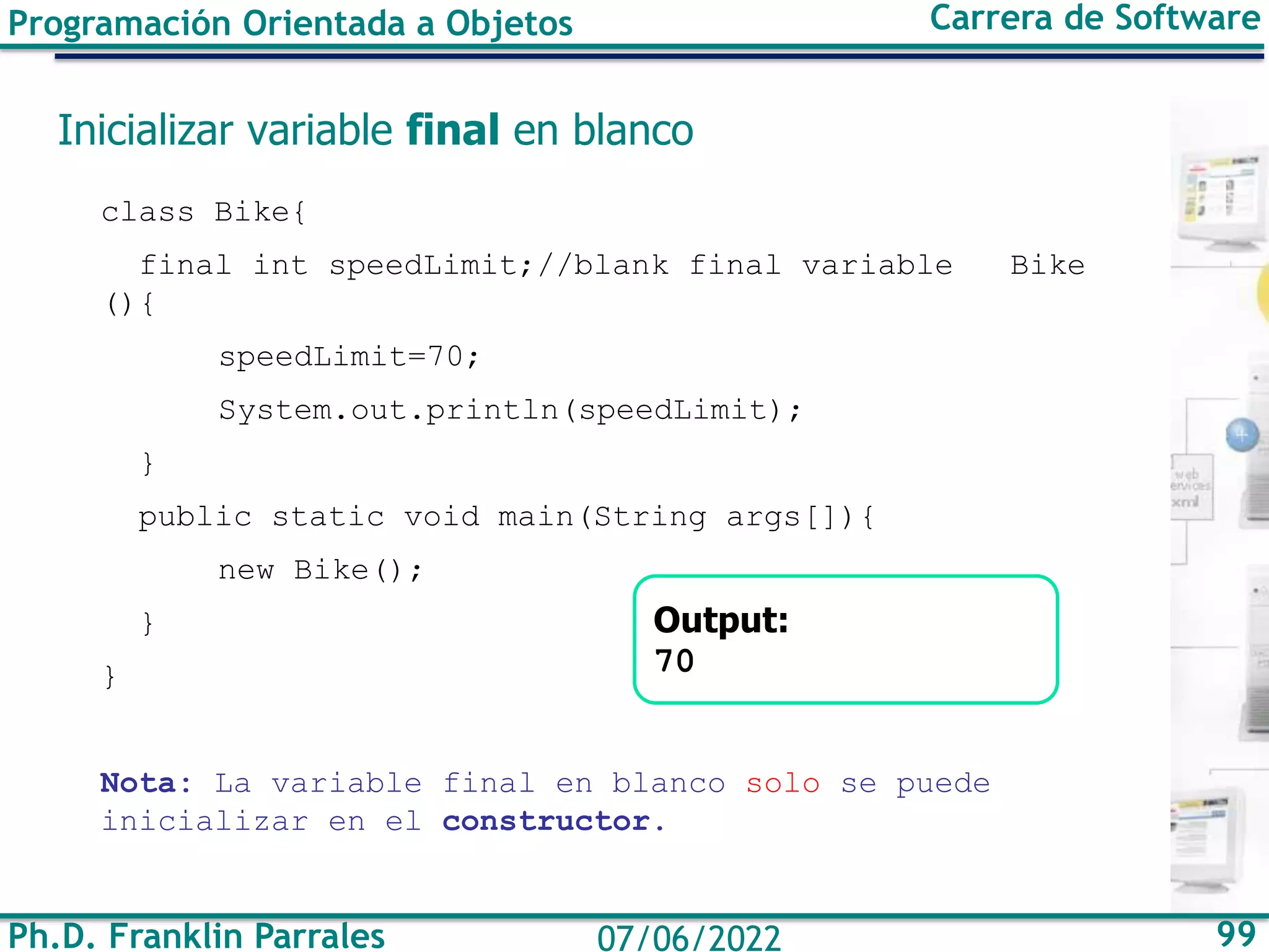 Ph.D. Franklin Parrales 99
07/06/2022
Programación Orientada a Objetos Carrera de Software
Inicializar variable final en blanco
class Bike{
final int speedLimit;//blank final variable Bike
(){
speedLimit=70;
System.out.println(speedLimit);
}
public static void main(String args[]){
new Bike();
}
}
Nota: La variable final en blanco solo se puede
inicializar en el constructor.
Output:
70
 
