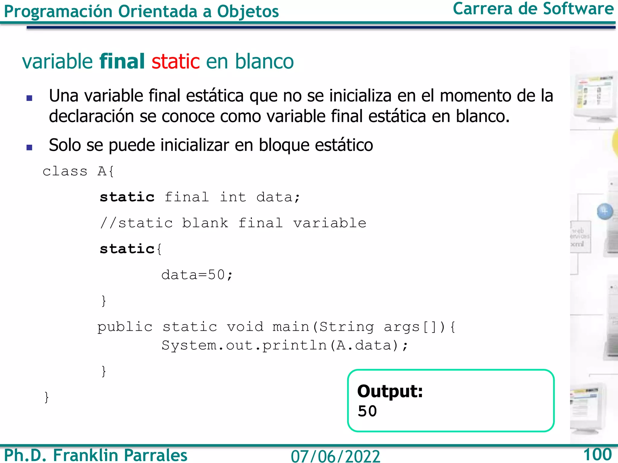 Ph.D. Franklin Parrales 100
07/06/2022
Programación Orientada a Objetos Carrera de Software
variable final static en blanco
◼ Una variable final estática que no se inicializa en el momento de la
declaración se conoce como variable final estática en blanco.
◼ Solo se puede inicializar en bloque estático
class A{
static final int data;
//static blank final variable
static{
data=50;
}
public static void main(String args[]){
System.out.println(A.data);
}
} Output:
50
 