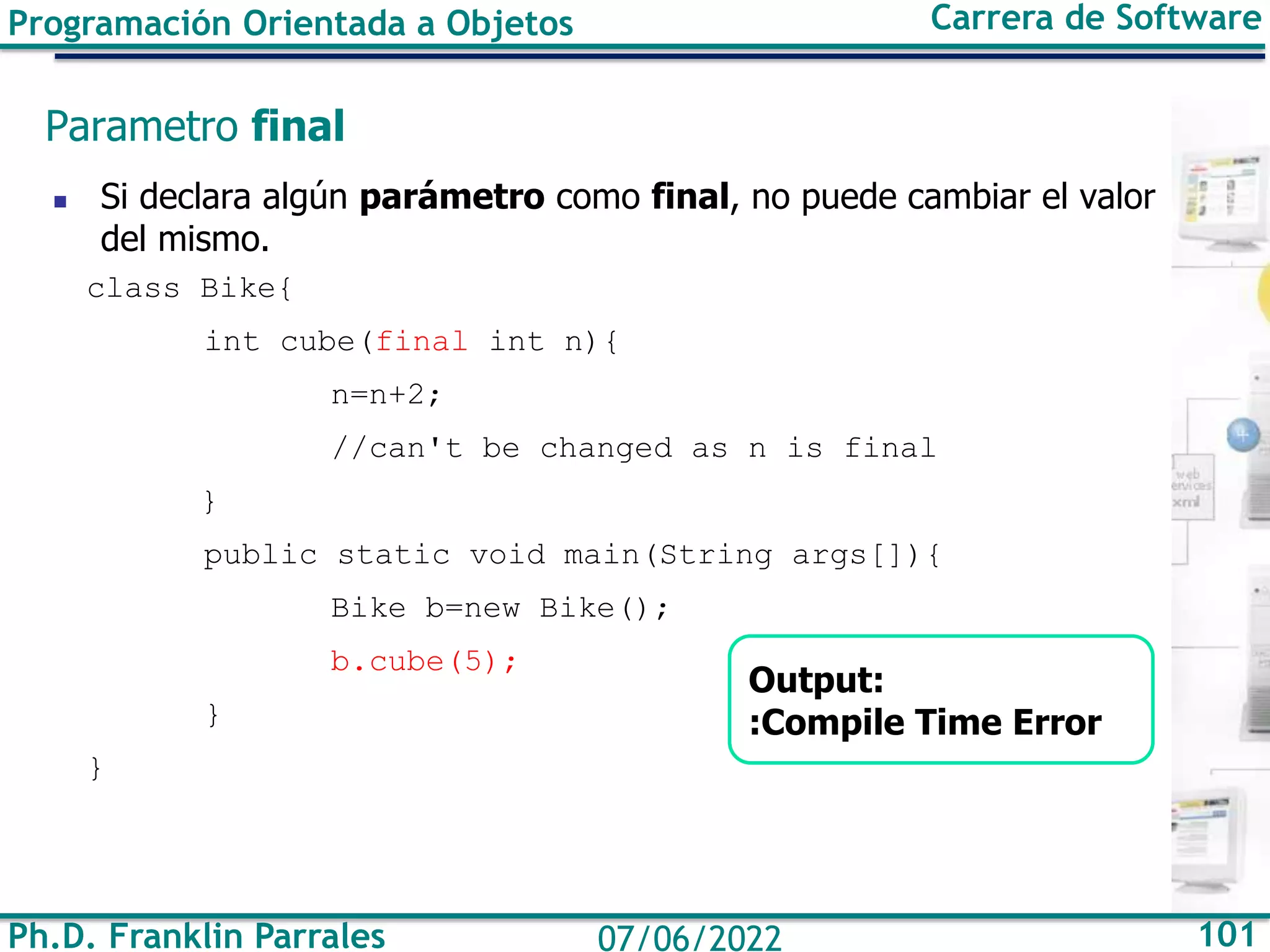 Ph.D. Franklin Parrales 101
07/06/2022
Programación Orientada a Objetos Carrera de Software
Parametro final
◼ Si declara algún parámetro como final, no puede cambiar el valor
del mismo.
class Bike{
int cube(final int n){
n=n+2;
//can't be changed as n is final
}
public static void main(String args[]){
Bike b=new Bike();
b.cube(5);
}
}
Output:
:Compile Time Error
 