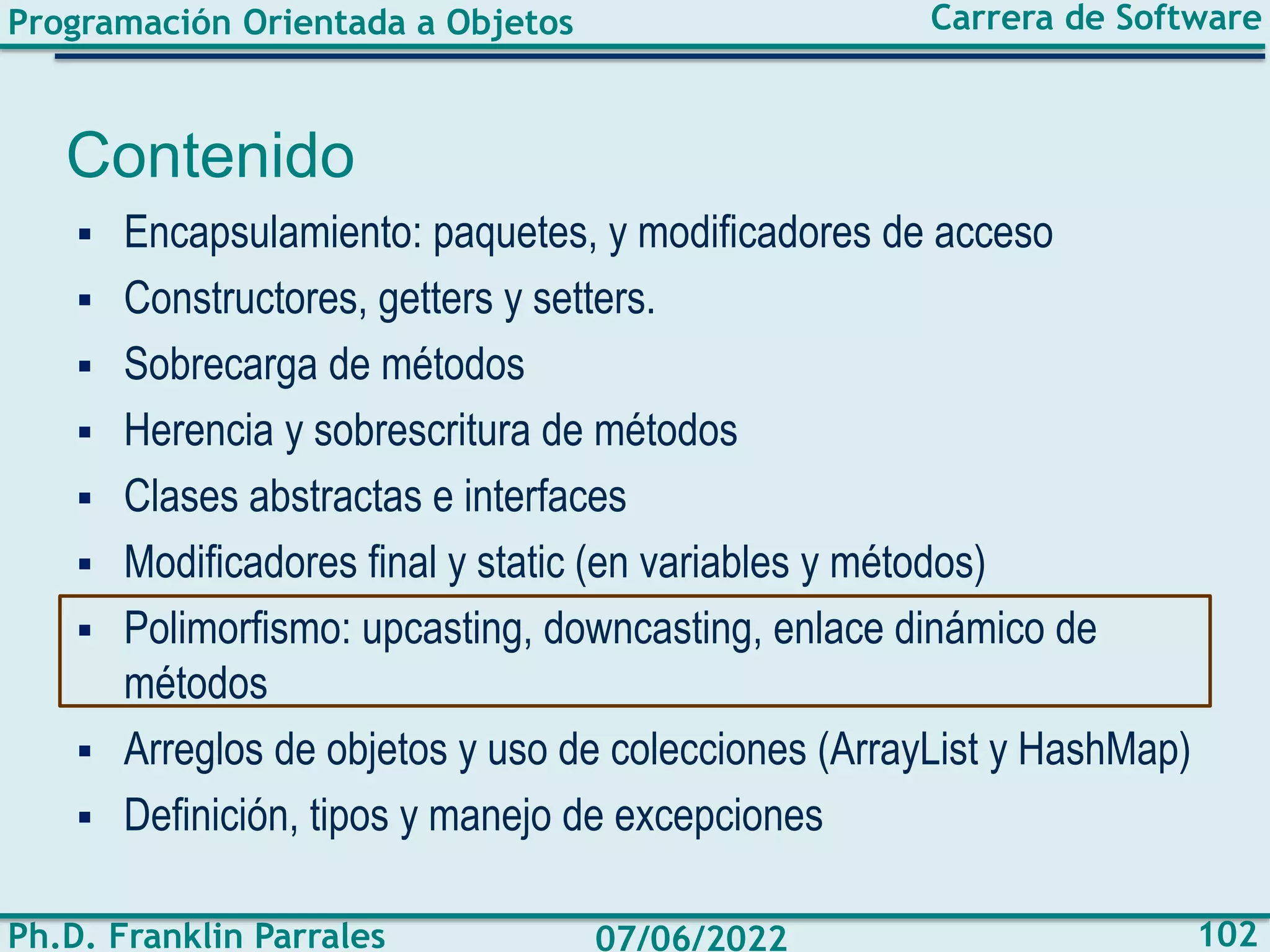 Programación Orientada a Objetos
Ph.D. Franklin Parrales
Carrera de Software
102
07/06/2022
Contenido
▪ Encapsulamiento: paquetes, y modificadores de acceso
▪ Constructores, getters y setters.
▪ Sobrecarga de métodos
▪ Herencia y sobrescritura de métodos
▪ Clases abstractas e interfaces
▪ Modificadores final y static (en variables y métodos)
▪ Polimorfismo: upcasting, downcasting, enlace dinámico de
métodos
▪ Arreglos de objetos y uso de colecciones (ArrayList y HashMap)
▪ Definición, tipos y manejo de excepciones
 