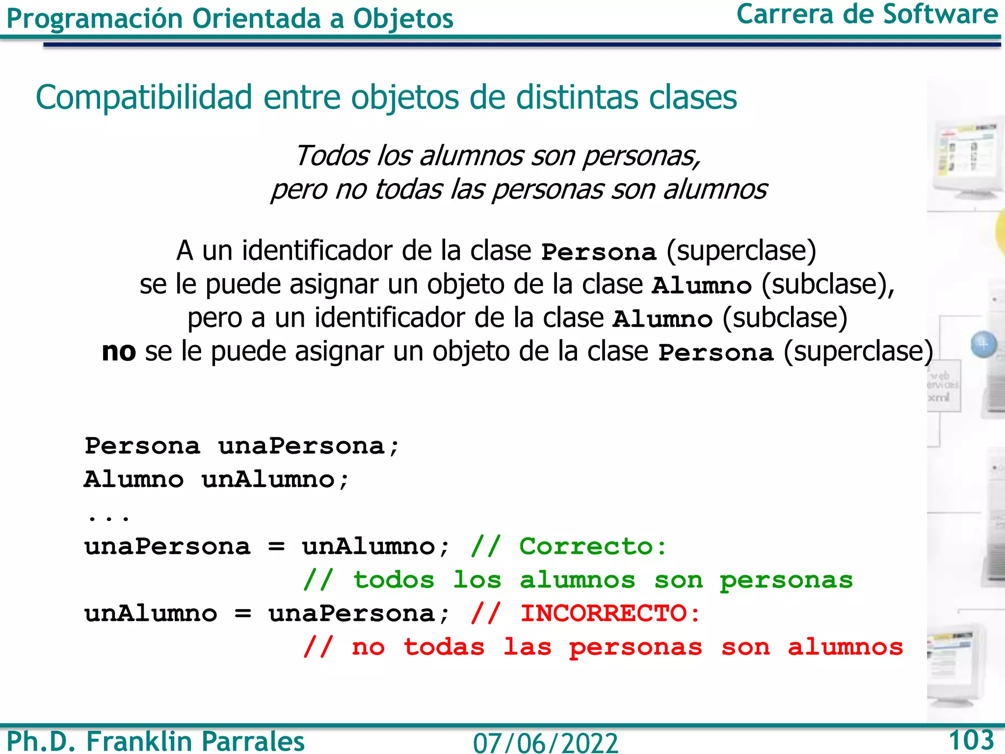 Ph.D. Franklin Parrales 103
07/06/2022
Programación Orientada a Objetos Carrera de Software
Compatibilidad entre objetos de distintas clases
Todos los alumnos son personas,
pero no todas las personas son alumnos
A un identificador de la clase Persona (superclase)
se le puede asignar un objeto de la clase Alumno (subclase),
pero a un identificador de la clase Alumno (subclase)
no se le puede asignar un objeto de la clase Persona (superclase)
Persona unaPersona;
Alumno unAlumno;
...
unaPersona = unAlumno; // Correcto:
// todos los alumnos son personas
unAlumno = unaPersona; // INCORRECTO:
// no todas las personas son alumnos
 